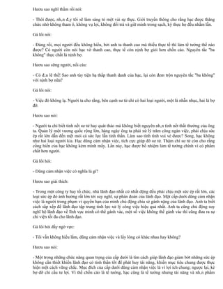 Hươu sao nghĩ thầm rồi nói:

- Thôi được, nhân đây tôi sẽ làm sáng tỏ một vài sự thực. Giới truyền thông cho rằng hạc được thăng
chức nhờ không tham ô, không vụ lợi, không dối trá và giữ mình trong sạch, kỳ thực họ đều nhầm lẫn.

Gà lôi nói:

- Đúng rồi, mọi người đều không hiểu, bởi anh ta thanh cao mà thiếu thực tế thì làm tể tướng thế nào
được? Có người còn nói hạc vờ thanh cao, thực tế còn nịnh bợ giỏi hơn chồn cáo. Nguyên tắc "ba
không" thực chất là nịnh bợ.

Hươu sao sững người, nổi cáu:

- Có đâu lẽ thế! Sao anh tùy tiện hạ thấp thanh danh của hạc, lại còn đem trộn nguyên tắc "ba không"
với nịnh bợ nữa?

Gà lôi nói:

- Việc đó không lạ. Người ta cho rằng, bên cạnh sư tử chỉ có hai loại người, một là nhẫn nhục, hai là bợ
đỡ.

Hươu sao nói:

- Người ta chỉ biết tính nết sư tử hay quát tháo mà không biết nguyên nhân tính nết thất thường của ông
ta. Quản lý một vương quốc rộng lớn, hàng ngày ông ta phải xử lý trăm công ngàn việc, phải chịu sức
ép rất lớn dẫn đến mệt mỏi cả sức lực lẫn tinh thần. Làm sao tính tình vui vẻ được? Song, hạc không
như hai loại người kia. Hạc dũng cảm nhận việc, tích cực giúp đỡ sư tử. Thậm chí sư tử còn cho rằng
cống hiến của hạc không kém mình mấy. Lần này, hạc được bổ nhiệm làm tể tướng chính vì có phẩm
chất hơn người.

Gà lôi hỏi:

- Dũng cảm nhận việc có nghĩa là gì?

Hươu sao giải thích:

- Trong một công ty hay tổ chức, nhà lãnh đạo nhất cử nhất động đều phải chịu một sức ép rất lớn, các
loại sức ép đó ảnh hưởng rất lớn tới suy nghĩ, sự phán đoán của lãnh đạo. Một cấp dưới dũng cảm nhận
việc là người trong phạm vi quyền hạn của mình chủ động chia sẻ gánh nặng của lãnh đạo. Anh ta biết
cách sắp xếp để lãnh đạo tập trung tinh lực xử lý công việc hiệu quả nhất. Anh ta cũng chủ động suy
nghĩ hộ lãnh đạo về lĩnh vực mình có thể gánh vác, một số việc không thể gánh vác thì cũng đưa ra sự
chi viện tối đa cho lãnh đạo.

Gà lôi hỏi đầy ngờ vực:

- Tôi vẫn không hiểu lắm, dũng cảm nhận việc và lấy lòng có khác nhau hay không?

Hươu sao nói:

- Một trong những chức năng quan trọng của cấp dưới là tìm cách giúp lãnh đạo giảm bớt những sức ép
không cần thiết khiến lãnh đạo có tinh thần tốt để phát huy tài năng, khiến mục tiêu chung được thực
hiện một cách vững chắc. Mục đích của cấp dưới dũng cảm nhận việc là vì lợi ích chung; ngược lại, kẻ
bợ đỡ chỉ cầu tư lợi. Vì thế chồn cáo là tể tướng, hạc cũng là tể tướng nhưng tài năng và nhân phẩm
 