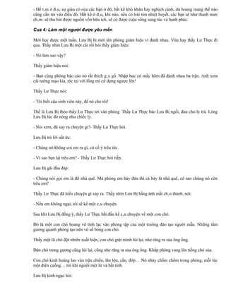 - Để tâm ở đâu, sự giàu có của các bạn ở đó, bất kể khó khăn hay nghịch cảnh, dù hoang mang thế nào
cũng cần tin vào điều đó. Bất kể ở đâu, khi nào, nếu có trái tim nhiệt huyết, các bạn sẽ như thanh nam
châm. sẽ thu hút được nguồn vốn hữu ích, sẽ có được cuộc sống sung túc và hạnh phúc.

Cua 4: Làm một người được yêu mến

Mới học được một tuần, Lưu Bị bị mời lên phòng giám hiệu vì đánh nhau. Vừa hay thầy Lư Thực đi
qua. Thầy nhìn Lưu Bị một cái rồi hỏi thầy giám hiệu:

- Nó làm sao vậy?

Thầy giám hiệu nói:

- Bạn cùng phòng báo cáo nó rất thích gây gổ. Nhập học có mấy hôm đã đánh nhau ba trận. Anh xem
cái tướng mạo kia, tóc tai với lông mi cứ dựng ngược lên!

Thầy Lư Thực nói:

- Tôi biết cậu sinh viên này, để nó cho tôi!

Thế là Lưu Bị theo thầy Lư Thực tới văn phòng. Thầy Lư Thực bảo Lưu Bị ngồi, đưa cho ly trà. Lòng
Lưu Bị lúc đó nóng như chiếc ly.

- Nói xem, đã xảy ra chuyện gì?- Thầy Lư Thực hỏi.

Lưu Bị trả lời uất ức:

- Chúng nó không coi em ra gì, cứ cố ý trêu tức.

- Vì sao bạn lại trêu em? - Thầy Lư Thực hỏi tiếp.

Lưu Bị gãi đầu đáp:

- Chúng nói gọi em là đồ nhà quê. Mà phòng em bảy đứa thì cả bảy là nhà quê, cớ sao chúng nó còn
trêu em?

Thầy Lư Thực đã hiểu chuyện gì xảy ra. Thầy nhìn Lưu Bị bằng ánh mắt chân thành, nói:

- Nếu em không ngại, tôi sẽ kể một câu chuyện.

Sau khi Lưu Bị đồng ý, thầy Lư Thực bắt đầu kể câu chuyện về một con chó.

Đó là một con chó hoang vô tình lạc vào phòng tập của một trường đào tạo người mẫu. Những tấm
gương quanh phòng tạo nên vô số bóng con chó.

Thấy một lũ chó đột nhiên xuất hiện, con chó giật mình lùi lại, nhe răng ra sủa ông ổng.

Đàn chó trong gương cũng lùi lại, cũng nhe răng ra sủa ông ổng. Khắp phòng vang lên tiếng chó sủa.

Con chó kinh hoàng lao vào trận chiến, lăn lộn, cắn, đớp… Nó nhảy chồm chồm trong phòng, mỗi lúc
một điên cuồng… tới khi người mệt lử và bất tỉnh.

Lưu Bị kinh ngạc hỏi:
 