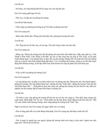 Lưu Bị nói:

- Nói thực, tôi cũng không biết bố trí công việc cho ông thế nào.

Gia Cát Lượng nghĩ ngợi rồi nói:

- Nếu vậy, xin lập cho tôi phòng thị trường.

Lưu Bị hơi băn khoăn:

- Chức năng của phòng thị trường là gì? Nó khác gì phòng tiêu thụ?

Gia Cát Lượng nói:

- Khác nhau nhiều lắm. Phòng tiêu thụ kiếm tiền, phòng thị trường tiêu tiền.

Lưu Bị nói:

- Tốt. Ông nói sao tôi làm vậy, tôi tin ông. Tiêu tiền cũng có đạo của tiêu tiền.

Gia Cát Lượng nói:

- Đúng vậy. Phòng thị trường tiêu tiền để phòng tiêu thụ kiếm tiền nhiều hơn. Mấy năm gần đây, Viên
Thuật ở Hoài Nam, Viên Thiệu ở Hà Bắc, lại còn có bạn cùng lớp của ông là Tôn Toán, sở dĩ cạnh
tranh không được vì họ không hiểu sự thay đổi của thị trường, không biết xét đoán thời thế nên không
cách gì ra quyết sách kinh doanh đúng đắn được. Còn với phòng thị trường, chúng ta có thể nắm được
động thái thương trường, từ đó lập chiến lược kinh doanh mở rộng thị phần một cách hiệu quả.

Lưu Bị hỏi:

- Việc cụ thể của phòng thị trường là gì?

Gia Cát Lượng nói:

- Là một phòng mới, nó phải có sự khác biệt rõ rệt với phòng tiêu thụ. Phòng tiêu thụ "tìm khách hàng",
phòng thị trường "tìm loại khách hàng nào"; phòng tiêu thụ "kiếm tiền", phòng thị trường "làm thế nào
mới kiếm được tiền"… Xuất phát từ mục tiêu công việc, phòng thị trường chủ yếu làm ba việc: điều tra,
nghiên cứu thị trường; lập kế hoạch bán hàng và quảng cáo.

Lưu Bị nói:

- Tôi hiểu ý ông. Lập phòng thị trường để thu hai lợi ích lớn cho công ty: Thứ nhất, tăng cường sức
cạnh tranh. Binh pháp Tôn Tử nói: "Chưa đánh mà đã tính được chiến thắng là đã tính toán kỹ". Đối
với cuộc chiến tranh thương trường, chức năng phòng thì trường là để "tính" vậy!

Nghe Lưu Bị nói, Gia Cát Lượng vừa ngạc nhiên vừa vui mừng:

- Hóa ra tổng giám đốc Lưu tinh thông binh pháp. Gia Cát Lượng này thờ được minh chủ rồi!

Lưu Bị nói:

- Xét về quản lý nguồn lực con người, phòng thị trường tránh cho công ty tình cảnh "người mù cưỡi
ngựa mù". Đó là lợi ích thứ hai.
 