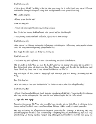 Gia Cát Lượng nói:

- Tôi có ý này, bất kể Tào Tháo lợi hại thế nào, quan trọng vẫn là khiến khách hàng mở ví. Kế trước
mắt là nhằm vào người dùng cuối, cũng là thị trường lớn nhất: tranh giành khách hàng.

Mắt Lưu Bị sáng lên:

- Chúng ta nên làm thế nào?

Gia Cát Lượng nói:

- Tôi có một phương án khuyến mại, xin ông xem qua.

Lưu Bị cầm bản phương án khuyến mại, nhìn qua rồi hỏi bán tính bán nghi:

- Theo phương án này sẽ tốn rất nhiều tiền, liệu có thu về được không?

Gia Cát Lượng nói:

- Dân gian có câu: Thương trường như chiến trường. Anh hùng trên chiến trường không sợ đầu rơi máu
chảy, anh hùng trên thương trường lại sợ tốn tiền sao?

Lưu Bị gật đầu trầm ngâm, sau đó ký vào phương án.

Gia Cát Lượng nói:

- Trước tiên ông phải tuyển một số nhân viên marketing, sau đó để tôi huấn luyện.

Thế là Lưu Bị ra chiếu "Kêu gọi nhân dân Tân Dã", còn Gia Cát Lượng "sớm chiều tập trận pháp". Vì
Lưu Bị tuyển rất nhiều nữ sinh trường Cao đẳng Thương nghiệp xinh đẹp nên Gia Cát Lượng nghĩ
bụng: Các cô này chẳng khác gì cung nữ vua Ngô bày trận của Tôn Tử.

Lớp huấn luyện kết thúc, Gia Cát Lượng quyết định đánh trận giáp lá cà ở trung tâm thương mại Bác
Vọng.

Lưu Bị lo lắng hỏi:

- Căn bản chúng ta chưa phải là đối thủ của Tào Tháo, trận này ta nắm chắc mấy phần thắng?

Gia Cát Lượng đáp:

- Chính vì lực lượng hai bên quá chênh lệch nên trận này ta xuất kỳ bất ý. Trung thu sắp tới, mùa mua
sắm cũng bắt đầu, chúng ta phải "tiên phát chế nhân" (đánh đòn phủ đầu) để chiếm lợi thế.

3. Trận đầu Bác Vọng

Trung tâm thương mại Bác Vọng nằm trong khu buôn bán sầm uất của Kinh Châu, là một trong những
thương trường lớn nhất ở trung – nam Trung Quốc thời xưa, có kim ngạch trên một tỉ quan/năm.

Một ngày trước trung thu, bỗng nhiên cờ xí rợp trời, chiên trống ầm ĩ tại trung tâm Bác Vọng. Một cổng
chào lớn dựng lên, trên đó đề hành chữ ánh vàng: "Vầng trăng trung thu, trái tim Hoàng Tộc". Sau cổng
chào là trung tâm thương mại Bác Vọng 26 tầng. Chính giữa mặt tòa nhà treo một tấm biển quảng cáo
 