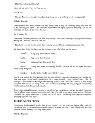 - Thầy bảo em là con chó hoang?

- Vậy anh nói sao? - Thầy Lư Thực hỏi lại.

Lưu Bị nói:

- Tính em đúng là hơi khó gần. Song, bạn cùng phòng can hệ gì tới bóng con chó trong gương?

Thầy Lư Thực đáp:

- Em chưa hiểu sao? Trong mắt em, bạn cùng phòng chính là bóng con chó trong gương. Hãy nhớ, nếu
ta đối tốt với người, người sẽ đối tốt với ta. Nếu ta khinh khi người, người sẽ "nhe răng". Em nói bạn
không coi em ra gì, vậy em coi họ thế nào?

Lư Bị im thin thít.

- Em muốn làm một người được yêu mến, đúng không? Đánh lộn có thành người được yêu mến không?
Không thể. - Thầy Lư Thực cười cười, nói:

- Tôi có một bí quyết, chỉ cần em tin theo, ba tháng sau em sẽ thành một người được yêu mến.

Về phòng, Lưu Bị lập tức chép ngay "Bí quyết được yêu mến" trên trang đầu sổ tay:

       Thứ nhất:      Hàng ngày tập cười trước gương.

       Thứ hai:       Gặp bạn là chào thân mật.

       Thứ ba:        Giúp người với động cơ tốt đẹp.

       Thứ tư:       không phải thánh, có ai không lầm lỗi? Vậy nên đối đãi với người bằng lòng
khoan dung, thông cảm.

       Thứ năm:       Coi lấy thiện – tín đãi người là triết lý sống.

Lưu Bị nghe lời thầy Lư Thực và thành thực làm theo. Chẳng lâu sau, cậu thành người được bạn bè quý
mến nhất, người có duyên nhất, người khiêm tốn và khoan hoà nhất. Trong "Tam quốc chí", Trần Thọ
đánh giá: "Tiên chúa (Lưu Bị) là người khoan dung, đôn hậu, thực có cốt cách của Cao tổ (Lưu Bang)
cùng tinh thần của bậc anh hùng". Ý tứ Trần Thọ cho Lưu Bị là bậc anh hùng trong giới công thương
nhờ lòng khoan hoà, đãi người chân thành.

Trong những ngày khởi nghiệp gian nan về sau, dù gặp bao khó khăn, dù chịu bao lênh đênh vất vưởng,
Lưu Bị vẫn có người tài nguyện theo bên mình. Nổi tiếng nhất trong những người nguyện đồng cam
cộng khổ với Lưu Bị là Quan Vũ là Trương Phi, họ kết nghĩa: "Tuy không sinh cùng năm cùng tháng
nhưng nguyện chết cùng ngày".

Cua 5: Bí mật trong vỏ trứng

Năm thứ tư, đã gần ngày tốt nghiệp, Lưu Bị chợt gặp thầy Lư Thực ở siêu thị. Hồi đó thầy Lư đã thôi
dạy và làm quản lý cho một công ty của nhà trường. Lưu Bị tới gần thầy và xách đồ giúp thầy. Họ cùng
nhau rời siêu thị, nhà thầy Lư ở tầng dưới toà lầu.

Thầy Lư Thực nói:
 