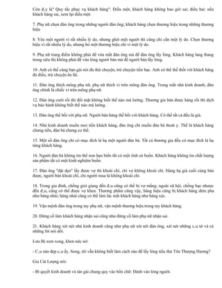 Còn đây là" Quy tắc phục vụ khách hàng": Điều một, khách hàng không bao giờ sai; điều hai: nếu
khách hàng sai, xem lại điều một.

7. Phụ nữ chọn đàn ông trong những người đàn ông; khách hàng chọn thương hiệu trong những thương
hiệu

8. Yêu một người vì rất nhiều lý do, nhưng ghét một người thì cũng chỉ cần một lý do. Chọn thương
hiệu vì rất nhiều lý do, nhưng bỏ một thương hiệu chỉ vì một lý do.

9. Phụ nữ trang điểm không phải để vừa mắt đàn ông mà để đàn ông lấy lòng. Khách hàng lang thang
trong siêu thị không phải để vừa lòng người bán mà để người bán lấy lòng.

10. Anh có thể cùng bạn gái nói đủ thứ chuyện, trừ chuyện tiền bạc. Anh có thể thề thốt với khách hàng
đủ điều, trừ chuyện ăn lãi.

11. Đàn ông thích mông phụ nữ, phụ nữ thích ví trên mông đàn ông. Trong mắt nhà kinh doanh, đàn
ông chính là chiếc ví trên mông phụ nữ.

12. Đàn ông cưới rồi thì đổi mặt không biết thế nào mà lường. Thương gia bán được hàng rồi thì dịch
vụ bảo hành không biết thế nào mà lường.

13. Đàn ông thề bồi với phụ nữ. Người bán hàng thề bồi với khách hàng. Có thể tất cả đều là giả.

14. Nhà kinh doanh muốn moi tiền khách hàng, đàn ông chỉ muốn đàn bà thoát y. Thế là khách hàng
chưng tiền, đàn bà chưng cơ thể.

15. Một số đàn ông chỉ có mục đích là hạ một người đàn bà. Tất cả thương gia đều có mục đích là hạ
từng khách hàng.

16. Người đàn bà không tin thể non hẹn biển tất có một tình sử buồn. Khách hàng không tin chất lượng
sản phẩm tất có một kinh nghiệm buồn.

17. Đàn ông "dặt dẹo" lấy được vợ thì khoái chí, chỉ vợ không khoái chí. Hàng hạ giá cuối cùng bán
được, người bán khoái chí, chỉ người mua là không khoái chí.

18. Trong gia đình, chồng giỏi giang đến đâu cũng có thể bị vợ mắng; ngoài xã hội, chồng bạc nhược
đến đâu, cũng có thể được vợ khen. Thương phẩm cũng vậy, hàng hiệu cũng bị khách hàng dèm pha
như hàng nhái; hàng nhái cũng có thể làm lác mắt khách hàng như hàng xịn.

19. Vận mệnh đàn ông trong tay phụ nữ, vận mệnh thương hiệu trong tay khách hàng.

20. Đừng cố làm khách hàng nhận sai cũng như đừng cố làm phụ nữ nhận sai.

21. Khách hàng xét nét nhà kinh doanh cũng như phụ nữ xét nét đàn ông, xét nét những câu tứ và cả
những lời nói dối.

Lưu Bị xem xong, khen nức nở:

- Câu nào đẹp câu ấy. Song, tôi vẫn không biết làm cách nào để lấy lòng tiểu thư Tôn Thượng Hương?

Gia Cát Lượng nói:

- Bí quyết kinh doanh và tán gái chung quy vào bốn chữ: Đánh vào lòng người.
 