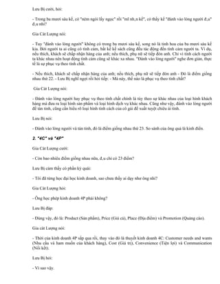 Lưu Bị cười, hỏi:

- Trong ba mươi sáu kế, có "ném ngói lấy ngọc" rồi "mĩ nhân kế", có thấy kế "đánh vào lòng người đâu"
đâu nhỉ?

Gia Cát Lượng nói:

- Tuy "đánh vào lòng người" không có trong ba mươi sáu kế, song nó là tinh hoa của ba mươi sáu kế
kia. Bởi người ta ai cũng có tình cảm, bất kể kế sách cũng đều tác động đến tình cảm người ta. Ví dụ,
nếu thích, khách sẽ chấp nhận hàng của anh; nếu thích, phụ nữ sẽ tiếp đón anh. Chỉ vì tính cách người
ta khác nhau nên hoạt động tình cảm cũng sẽ khác xa nhau. "Đánh vào lòng người" nghe đơn giản, thực
tế là sự phục vụ theo tính chất.

- Nếu thích, khách sẽ chấp nhận hàng của anh; nếu thích, phụ nữ sẽ tiếp đón anh - Đó là điểm giống
nhau thứ 22. - Lưu Bị nghĩ ngợi rồi hỏi tiếp: - Mà này, thế nào là phục vụ theo tính chất?

Gia Cát Lượng nói:

- Đánh vào lòng người hay phục vụ theo tính chất chính là tùy theo sự khác nhau của loại hình khách
hàng mà đưa ra loại hình sản phẩm và loại hình dịch vụ khác nhau. Cũng như vậy, đánh vào lòng người
để tán tỉnh, cũng cần hiểu rõ loại hình tính cách của cô gái để xuất tuyệt chiêu ái tình.

Lưu Bị nói:

- Đánh vào lòng người và tán tỉnh, đó là điểm giống nhau thứ 23. So sánh của ông quả là kinh điển.

2. "4C" và "4P"

Gia Cát Lượng cười:

- Còn bao nhiêu điểm giống nhau nữa, đâu chỉ có 23 điểm?

Lưu Bị cảm thấy có phần kỳ quái:

- Tôi đã từng học đại học kinh doanh, sao chưa thấy ai dạy như ông nhỉ?

Gia Cát Lượng hỏi:

- Ông học phép kinh doanh 4P phải không?

Lưu Bị đáp:

- Đúng vậy, đó là: Product (Sản phẩm), Price (Giá cả), Place (Địa điểm) và Promotion (Quảng cáo).

Gia cát Lượng nói:

- Thời của kinh doanh 4P sắp qua rồi, thay vào đó là thuyết kinh doanh 4C: Customer needs and wants
(Nhu cầu và ham muốn của khách hàng), Cost (Giá trị), Convenience (Tiện lợi) và Communication
(Nối kết).

Lưu Bị hỏi:

- Vì sao vậy.
 