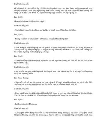 Gia Cát Lượng nói:

- Kinh doanh 4P, thực chất là lấy việc bán sản phẩm làm trung tâm. Song do thị trường cạnh tranh ngày
càng kịch liệt và khách hàng ngày càng được chiều chuộng, thời đại kinh doanh lấy khách hàng làm
trung tâm đã đến. Kinh doanh 4C hiện là võ công tuyệt chiêu để tiếu ngạo giang hồ.

Lưu Bị hỏi:

- Rốt cuộc hai thời đại khác nhau cái gì?

Gia Cát Lượng nói:

- Trước là chỉ chăm lo sản phẩm, sau là chăm lo khách hàng, khác nhau nhiều lắm.

Lưu Bị hỏi:

- Chẳng phải làm ra sản phẩm tốt là thoả mãn nhu cầu khách hàng sao?

Gia Cát Lượng nói:

- Nhìn bề ngoài một chàng đẹp trai, tài giỏi sẽ là người trong mộng của các cô gái. Song trên thực tế
"con vợ khôn lấy thằng chồng dại" là chuyện thường. Vì sao lại thế? Bởi có "vợ khôn", anh "chồng dại"
kia sẽ phải lấy lòng, chiều chuộng vợ hết mực!

Lưu Bị nói:

- Vợ khôn chồng dại hoá ra còn có nghĩa như vậy. Ôi, người ta thường nói "tính nết đàn bà", hoá ra bọn
họ muốn như vậy.

Gia Cát Lượng nói:

- Nói nghiêm túc, phụ nữ không thích đàn ông tài hoa. Điều họ thực sự cần là một người chồng mang
lại lợi ích họ mong muốn.

Lưu Bị tán thưởng:

- Đúng rồi, một cô nếu thích được tán tỉnh, cô ta sẽ tiếp một anh chàng phong lưu tài tử; nếu thích
quyền thế, cô ta sẽ tiếp một cậu ấm; nếu thích tiền, cô ta sẽ tiếp một doanh nhân trẻ.

Gia Cát Lượng nói:

- Cùng một lẽ như vậy, khách hàng không cần biết chúng ta xuýt xoa mình có hàng hoá tốt như thế nào.
Nhu cầu thực sự của khách là liệu chúng ta có cung cấp được những thứ mà họ muốn.

Lưu Bị nói:

- Lại là so sánh thứ 24 của ông

Gia Cát Lượng nói:

- Không phải khách hàng mua quần áo, mà là mua thời trang, phong độ hay sexy; không phải khách
hàng mua đồ dùng gia đình, mà là mua sự dễ chịu và niềm vui trong cuộc sống; không phải khách hàng
 