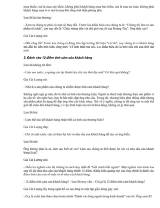 mua thuốc, mà là mua sức khỏe, không phải khách hàng mua bảo hiểm, mà là mua an toàn, không phải
khách hàng mua ti-vi mà là mua đời sống tinh thần phong phú.

Lưu Bị lại tán thưởng:

- Xem ra chúng ta phải có một số thay đổi. Trước kia khẩu hiệu của chúng ta là: "Chúng tôi làm ra sản
phẩm tốt nhất". còn nay đổi là "Chào mừng đến với thế giới rực rỡ của Hoàng Tộc". Ông thấy sao?

Gia Cát Lượng nói:

- Đổi cũng tốt! Trước kia chúng ta đứng trên lập trường thể hiện "cái tôi", nay chúng ta vì khách hàng
mà dẫn họ đến một kiểu sống mới. Về tinh thần mà nói, câu khẩu hiệu đó là một tiêu chí của thời đại
mới.

3. Đánh vào 12 điểm tình cảm của khách hàng

Lưu Bị không tin lắm:

- Làm sao một câu quảng cáo lại thành tiêu chí của thời đại mới? Có thái quá không?

Gia Cát Lượng nói

- Nhờ đâu sản phẩm của chúng ta chiếm được tình cảm khách hàng?

Không nghi ngờ gì nữa, đó là nhờ cá tính của thương hiệu. Người ta thích một thương hiệu sản phẩm vì
ba yếu tố: tên nghe hay; bao bì bắt mắt; đáp ứng nhu cầu. Trong đó, thương hiệu phải thống nhất nhưng
sản phẩm phải đa dạng để đáp ứng nhu cầu khác nhau. Xét về ý nghĩa, chúng ta đã sáng tạo ra một thế
giới để chào đón khách hàng, vì vậy bình luận của tôi là thỏa đáng, không có gì thái quá.

Lưu Bị hỏi:

- Làm thế nào để khách hàng nhận biết cá tính của thương hiệu?

Gia Cát Lượng đáp:

- Chỉ có một cách: căn cứ theo lợi ích và nhu cầu của khách hàng để tùy cơ ứng biến.

Lưu Bị nói:

Ông không phải là cá, làm sao biết cá vui? Làm sao chúng ta biết được lợi ích và nhu cầu của khách
hàng là gì?

Gia Cát Lượng nói:

- Điều tra nghiên cứu thị trường là cách duy nhất để "biết mình biết người". Một nghiên cứu trước kia
của tôi đã chia nhu cầu của khách hàng thành 12 điểm. Khẩu hiệu quảng cáo của ông chính là đánh vào
điểm tình cảm của số một và số năm của khách hàng.

- 12 điểm tình cảm của khách hàng? - Lưu Bị truy vấn: - Cái gì là 12 điểm tình cảm khách hàng?

Gia Cát Lượng lấy trong ngăn hồ sơ sau lưng ra một tập giấy đóng gáy, nói:

- Đây là cuốn bản thảo chưa hoàn chỉnh "Đánh vào lòng người trong kinh doanh" của tôi. Ông xem đi!
 