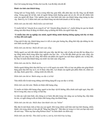 Gia Cát Lượng lật trang 58 đưa cho Lưu Bị. Lưu Bị thấy trên đó đề:

Đánh vào tình cảm khách hàng

Trong lịch sử Trung Quốc, vô luân trung thần hay gian thần, đều phải dựa vào lấy lòng vua để thành
công. Trong quan hệ xã hội, một số người thông minh thường quan sát cử chỉ, lời nói để chiếm tình
cảm của người đối thoại. Việc nghiên cứu các loại hình tình cảm của khách hàng cũng tương tự như
vậy. Dưới đây là 12 điểm tình cảm của khách hàng mà nhà kinh doanh có thể lợi dụng.

Điểm tình cảm thứ nhất: Muốn kiểm soát tình hình

Vì muốn biết từ "chuyện thâm cung bí sử" tới "chuyện đông chuyện tây", muốn thông tin qua lại nhanh
chóng nên điện thoại di động trở thành công cụ không thể thiếu của người hiện đại.

 Vì muốn làm chủ sự nghiệp của mình, người thông minh thường không ngừng tích lũy tri thức
và thay đổi cách nghĩ.

Cũng một lẽ như vậy, khách hàng mua ti-vi để có cảm giác hưởng thụ, đồng thời tiếp cận những tin tức
mới nhất của thế giới bên ngoài.

Điểm tình cảm thứ hai: Muốn đổi mới cuộc sống

Nhiều người cao tuổi đột nhiên nhiệt tình giao tiếp, tập thể dục; một số phụ nữ nửa đời lao động chân
tay bỗng nhiên thích trang điểm hay nghiên cứu học vấn... vì họ bắt đầu đánh giá lại cuộc sống, cho
rằng tuổi cao càng cần sức sống. Rất nhiều sản phẩm cho người cao tuổi được nghiên cứu và thay đổi,
kỳ thực là muốn đưa khách hàng của mình vào một cuộc sống mới.

Điểm tình cảm thứ ba: Muốn tự tin

Nhiều người không khỏi đau khổ hay tự ti vẻ bề ngoài của mình. Nếu có loại sản phẩm nào giúp khách
hàng giảm đau khổ hay tự ti, nó sẽ được chào đón. Lợi nhuận của ngành giải phẫu thẩm mĩ, chăm sóc
sắc đẹp, thuốc giảm béo... chứng minh cho điều đó.

Điểm tình cảm thứ tư: Muốn nâng cao địa vị xã hội

Tiêu nhiều tiền là một trong những cách thông dụng để nâng cao địa vị xã hội.

Điểm tình cảm thứ năm: Muốn cải thiện chất lượng sống

Vì muốn cải thiện chất lượng sống, người ta tìm thực vật bổ dưỡng, điều chỉnh cách nghỉ ngơi, thay đổi
bài trí trong nhà, mua xe riêng và biệt thự.

Là nhà sản xuất màn hình, nếu chúng ta có bước đột phá trong việc năng cao sự hưởng thụ, tiếp nhận
tin tức, có nghĩ chúng ta đã cải thiện chất lượng sống của khách hàng.

Điểm tình cảm thứ sáu: Muốn được làm thành viên của "nhóm"

Bầy đàn là một thuộc tính cơ bản của con người. Khi trong nhóm xuất hiện một loại thời thượng, nhiều
thành viên trong nhóm sẽ tiêu phí để "bằng bạn bằng bè". Một đám trẻ trong ti-vi hỏi con bạn một cách
rất mời mọc: "Hôm nay bạn uống Robust chưa?" là chiêu đánh vào điểm này.

Điểm tình cảm thứ bẩy: Theo đuổi sự thú vị, mới lạ, kích thích hay lạ lùng
 