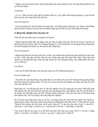 - Nghiên cứu thị trường là biển, luyện binh pháp kinh doanh không có bờ, tôi cũng không biết khi nào
có thể hoàn thành.

Lưu Bị nói:

- Có câu: "Hiểu nửa bộ Luận ngữ là trị được thiên hạ", nay chiến tranh thương trường, có nửa bộ bản
thảo của tiên sinh cũng đủ để chia thiên hạ.

Gia Cát Lượng nói:

- Chia thị trường còn cần rất nhiều sức mạnh khác, tôi không dám tự phụ như vậy. Song có thể khẳng
định một điều: chúng ta cần lấy tình cảm khách hàng làm chủ đề cho mọi chiến dịch kinh doanh.

4. Bảng trắc nghiệm tình cảm phụ nữ

Chợt nhớ tới mục đích cuộc trò chuyện, Lưu Bị nói:

- Khách hàng đã chấp nhận sản phẩm, phụ nữ cũng sẽ chấp nhận anh. Nói đi rồi nói lại, ông bảo tôi
phải làm thế nào để theo đuổi Tôn Thượng Hương đây? Nếu ông khiến Tôn Thượng Hương chấp nhận
tôi thì binh pháp kinh doanh của anh mới có thể chứng thực.

Gia Cát Lượng nói:

- Khách hàng biểu lộ tình cảm một cách vô thức, tiêu chuẩn phụ nữ chọn bạn đời cũng bộc lộ một cách
vô thức. Tính cách phụ nữ khác nhau thì tiêu chuẩn chọn bạn đời cũng khác nhau. Cũng như kinh
doanh, chỉ cần ông hiểu được tính cách đặc trưng của Tôn Thượng Hương, việc chiếm được tình cảm
cô ta có khó gì?

Lưu Bị hỏi:

- Làm sao tôi nhận biết được tính cách đặc trưng của Tôn Thượng Hương đây?

Gia Cát Lượng cười:

- Tìm hiểu nhu cầu khách hàng cần phiếu điều tra, tìm hiểu tính cách Tôn Thượng Hương cũng không
thể thiếu bảng trắc nghiệm được. Tối nay tôi sẽ soạn một bản trắc nghiệm cho ngày mai ông tìm hiểu
tính cách tiểu thư Tôn.

Sáng hôm sau, Lưu Bị bật máy tính, tải file trắc nghiệm Gia Cát Lượng gửi cho mình. Phần đầu bảng
trắc nghiệm nêu tám loại hình tính cách phụ nữ cùng phương thức trắc nghiệm, nhờ đó Lưu Bị nhận ra
rất nhanh tính cách đặc trưng của Tôn Thượng Hương. Nếu quý vị độc giả cần cũng có thể dùng bảng
trắc nghiệm này. Gia Cát Lượng viết trong bảng trắc nghiệm:

Do ô để che mưa nắng nên trong tâm lý học, nó tượng trưng cho nam tính hay người cha. Ngoài ra,
những chiếc ô khác màu nhau cũng tượng trưng cho những tính cách khác nhau. Vì thế, bạn hỏi cô gái:
"Đang đi trên đường, nếu trời mưa, em sẽ mua ô màu gì?" Có tám lựa chọn cho cô gái: 1. màu đỏ; 2.
màu cam; 3. màu vàng; 4. xanh lá cây; 5. xanh da trời; 6. đỏ tía; 7. màu trắng; 8. màu đen.

Căn cứ theo đáp án tùy chọn, ta có thể biết loại hình tính cách của cô gái. Đó là 1. núi lửa; 2. nắng
chiếu; 3. yêu kiều; 4. tự nhiên; 5. trí tuệ; 6. cao quý; 7. băng tuyết; 8. đêm tối.
 