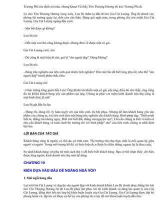 Trương Phi còn định nói nữa, nhưng Quan Vũ thấy Tôn Thượng Hương thì kéo Trương Phi đi.

Lo cho Tôn Thượng Hương xong xuôi, Lưu Bị thầm tự đắc đi tìm Gia Cát Lượng. Ông đi nhanh vào
phòng thị trường quay lại chốt cửa cẩn thận. Đang giờ nghỉ trưa, trong phòng chỉ còn mình Gia Cát
Lượng. Gia Cát Lượng ngẩng đầu cười:

- Săn bắt được gì không?

Lưu Bị nói:

- Đến một con thỏ cũng không được, nhưng đem về được một cô gái.

Gia Cát Lượng cười, nói:

- Đó cũng là một kiểu đi săn, gọi là "săn người đẹp". Đúng không?

Lưu Bị nói:

- Bảng trắc nghiệm của tiên sinh quả nhiên linh nghiệm! Thử một lần đã biết lòng phụ nữ, như thế "săn
người đẹp" mười phần chắc chín.

Gia Cát Lượng nói:

- Chúc mừng tổng giám đốc Lưu! Ông đã đủ tài khiến một cô gái yêu ông, điều đó cho thấy, ông cũng
đủ tài khiến khách hàng yêu sản phẩm của ông. Chúng ta phải tâm niệm kinh doanh tiêu thụ cũng là
một hình thức đi săn!

Lưu Bị gật đầu lia lịa:

- Đúng rồi, đúng rồi. lý luận tuyệt vời của tiên sinh, tôi bội phục. Nhưng để làm khách hàng yêu sản
phẩm của chúng ta, xin tiên sinh làm một bảng trắc nghiệm cho khách hàng. Binh pháp dạy: "Biết mình
biết ta, thắng mà không nguy, Biết trời biết đất, thắng mà nguyên vẹn". Chỉ cần chúng ta biết và hiểu rõ
nhu cầu khách hàng và toàn cảnh thị trường thì với binh pháp" săn" của tiên sinh, chúng ta nhất định
bội thu.

LỜI BÀN CỦA TÁC GIẢ

Khách hàng cũng là người, có thịt da, có tình cảm. Thị trường tiêu thụ thực chất là mối quan hệ giữa
người và người. Trong mối tương hỗ đó, có biểu hiện thân thiện là chiến thắng, ngược lại là thua cuộc.

So sánh khách hàng với phụ nữ một cách thú vị để hiểu biết khách hàng. Bạn có thể nhận thấy: chỉ hiểu
được lòng người, kinh doanh tiêu thụ mới dễ dàng.

CHƯƠNG 19

KIẾN DỰA VÀO ĐÂU ĐỂ NGÁNG NGÃ VOI?

1. Mời ngồi hàng đầu

Lại nói Gia Cát Lượng ví chuyện săn người đẹp với kinh doanh khiến Lưu Bị chinh phục thắng lợi trái
tim Tôn Thượng Hương, từ đó Lưu Bị phục lăn phục lóc tài kinh doanh và năng lực quản lý của Gia
Cát Lượng, đồng thời hết sức ủng hộ khóa huấn luyện của Gia Cát Lượng. Gia Cát Lượng được dịp hô
phong hoán vũ, lập tức có được sự hỗ trợ của phòng nhân lực để mở khóa huấn luyện đầu tiên.
 