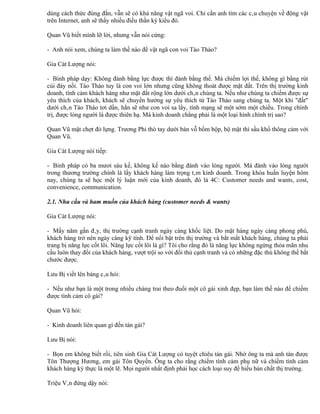 dùng cách thức đúng đắn, vẫn sẽ có khả năng vật ngã voi. Chỉ cần anh tìm các câu chuyện về động vật
trên Internet, anh sẽ thấy nhiều điều thần kỳ kiểu đó.

Quan Vũ biết mình lỡ lời, nhưng vẫn nói cứng:

- Anh nói xem, chúng ta làm thế nào để vật ngã con voi Tào Tháo?

Gia Cát Lượng nói:

- Binh pháp dạy: Không đánh bằng lực được thì đánh bằng thế. Mà chiếm lợi thế, không gì bằng rút
củi đáy nồi. Tào Tháo tuy là con voi lớn nhưng cũng không thoát được mặt đất. Trên thị trường kinh
doanh, tình cảm khách hàng như mặt đất rộng lớn dưới chân chúng ta. Nếu như chúng ta chiếm được sự
yêu thích của khách, khách sẽ chuyển hướng sự yêu thích từ Tào Tháo sang chúng ta. Một khi "đất"
dưới chân Tào Tháo tơi dần, hắn sẽ như con voi sa lầy, tính mạng sẽ một sớm một chiều. Trong chính
trị, được lòng người là được thiên hạ. Mà kinh doanh chẳng phải là một loại hình chính trị sao?

Quan Vũ mặt chợt đỏ lựng. Trương Phi thò tay dưới bàn vỗ bồm bộp, bộ mặt thì sầu khổ thông cảm với
Quan Vũ.

Gia Cát Lượng nói tiếp:

- Binh pháp có ba mươi sáu kế, không kế nào bằng đánh vào lòng người. Mà đánh vào lòng người
trong thương trường chính là lấy khách hàng làm trọng tâm kinh doanh. Trong khóa huấn luyện hôm
nay, chúng ta sẽ học một lý luận mới của kinh doanh, đó là 4C: Customer needs and wants, cost,
convenience, communication.

2.1. Nhu cầu và ham muốn của khách hàng (customer needs & wants)

Gia Cát Lượng nói:

- Mấy năm gần đây, thị trường cạnh tranh ngày càng khốc liệt. Do mặt hàng ngày càng phong phú,
khách hàng trở nên ngày càng kỹ tính. Để nổi bật trên thị trường và bắt mắt khách hàng, chúng ta phải
trang bị năng lực cốt lõi. Năng lực cốt lõi là gì? Tôi cho rằng đó là năng lực không ngừng thỏa mãn nhu
cầu luôn thay đổi của khách hàng, vượt trội so với đối thủ cạnh tranh và có những đặc thù không thể bắt
chước được.

Lưu Bị viết lên bảng câu hỏi:

- Nếu như bạn là một trong nhiều chàng trai theo đuổi một cô gái xinh đẹp, bạn làm thế nào để chiếm
được tình cảm cô gái?

Quan Vũ hỏi:

- Kinh doanh liên quan gì đến tán gái?

Lưu Bị nói:

- Bọn em không biết rồi, tiên sinh Gia Cát Lượng có tuyệt chiêu tán gái. Nhờ ông ta mà anh tán được
Tôn Thượng Hương, em gái Tôn Quyền. Ông ta cho rằng chiếm tình cảm phụ nữ và chiếm tình cảm
khách hàng kỳ thực là một lẽ. Mọi người nhất định phải học cách loại suy để hiểu bản chất thị trường.

Triệu Vân đứng dậy nói:
 