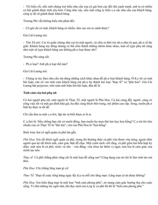 - Tôi hiểu rồi, nếu một chàng trai hiểu nhu cầu của cô gái hơn các đối thủ cạnh tranh, anh ta có nhiều
cơ hội giành được tình yêu hơn. Cũng như vậy, nếu một công ty hiểu sâu sắc nhu cầu của khách hàng,
công ty đó sẽ giành được khách hàng.

Trương Phi vẫn không hiểu nên phản đối:

- Cô gái chỉ có một, khách hàng có nhiều, làm sao em so sánh được?

Gia Cát Lượng nói:

- Tôn Tử nói: Cai trị quần chúng như cai trị một người, cứ chia ra thôi (trị nhân như trị quả, phân số thị
giã). Khách hàng tuy đông nhưng có thể chia thành những nhóm khác nhau, một số type phụ nữ cũng
như một số type khách hàng sao không phân loại được nhỉ?

Trương Phi sửng sốt:

- Phân loại? Anh phân loại thế nào?

Gia Cát Lượng nói:

- Chúng ta tùy theo nhu cầu mà dùng những cách khác nhau để phân loại khách hàng. Ở đây tôi có một
bài luận, căn cứ vào tình cảm khách hàng mà phân họ thành hai loại "thực tế" và "phù hoa". Gia Cát
Lượng bật projector, trên màn ảnh hiện lên bài luận, đầu đề là:

Tình cảm của hai phụ nữ

Có hai người phụ nữ, một người là Thực Tế, một người là Phù Hoa. Cả hai cùng đẫy người, cùng có
công việc tốt và một gia đình khá giả, họ đều cùng thích thời trang, mỹ phẩm cao cấp. Song, muốn phân
biệt họ thực ra rất dễ.

Chỉ cần đưa ra một câu hỏi, lập tức ta biết được ai là ai.

Câu hỏi là: Nếu chồng bạn chỉ có mười đồng, bạn muốn họ mua thịt lợn hay hoa hồng? Câu trả lời tiêu
chuẩn của cô Thực Tế là "thịt lợn", còn của Phù Hoa là "hoa hồng".

Buổi trưa, hai cô ngồi quán cà phê tán gẫu.

Phù Hoa: Em rất thích ngồi quán cà phê, trong thì thưởng thức cà phê vừa thơm vừa nóng, ngoài nhìn
người qua lại rất thích mắt, cảm giác thật dễ chịu. Một cuốn sách viết rằng, cà phê gồm hai hỗn hợp kỳ
diệu: một nửa là cà phê, nước và sữa – vừa đắng, vừa chua lại thêm vị ngọt; nửa kia là cảm giác của
mình tạo nên.

Thực tế: Cà phê chẳng phải cũng chỉ là một loại đồ uống sao? Công dụng của nó chỉ là làm tỉnh táo mà
thôi.

Phù Hoa: Chị chẳng lãng mạn gì cả!

Thực Tế: Thực tế cuộc sống hàng ngày lấy đâu ra chỗ cho lãng mạn. Lãng mạn có ăn được không?

Phù Hoa: Em hiểu lãng mạn là một loại "tình cảm phong phú", nó mang cảm giác hưởng thụ cho cuộc
sống. Ví như những lúc ngồi nhà, khi đọc sách mà nâng ly cà phê thì đó là "tình cảm phong phú "
 