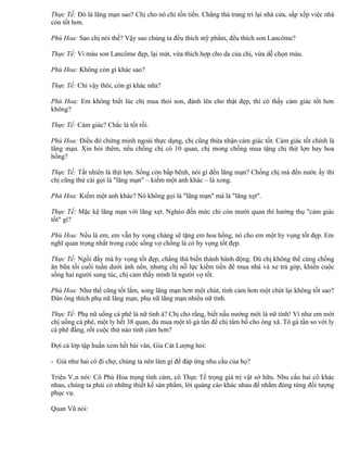 Thực Tế: Đó là lãng mạn sao? Chị cho nó chỉ tốn tiền. Chẳng thà trang trí lại nhà cửa, sắp xếp việc nhà
còn tốt hơn.

Phù Hoa: Sao chị nói thế? Vậy sao chúng ta đều thích mỹ phẩm, đều thích son Lancôme?

Thực Tế: Vì màu son Lancôme đẹp, lại mát, vừa thích hợp cho da của chị, vừa dễ chọn màu.

Phù Hoa: Không còn gì khác sao?

Thực Tế: Chỉ vậy thôi, còn gì khác nữa?

Phù Hoa: Em không biết lúc chị mua thỏi son, đánh lên cho thật đẹp, thì có thấy cảm giác tốt hơn
không?

Thực Tế: Cảm giác? Chắc là tốt rồi.

Phù Hoa: Điều đó chứng minh ngoài thực dụng, chị cũng thừa nhận cảm giác tốt. Cảm giác tốt chính là
lãng mạn. Xin hỏi thêm, nếu chồng chị có 10 quan, chị mong chồng mua tặng chị thịt lợn hay hoa
hồng?

Thực Tế: Tất nhiên là thịt lợn. Sống còn bấp bênh, nói gì đến lãng mạn? Chồng chị mà đến nước ấy thì
chị cũng thử cái gọi là "lãng mạn" – kiếm một anh khác – là xong.

Phù Hoa: Kiếm một anh khác? Nó không gọi là "lãng mạn" mà là "lãng xẹt".

Thực Tế: Mặc kệ lãng mạn với lãng xẹt. Nghèo đến mức chỉ còn mười quan thì hưởng thụ "cảm giác
tốt" gì?

Phù Hoa: Nếu là em, em vẫn hy vọng chàng sẽ tặng em hoa hồng, nó cho em một hy vọng tốt đẹp. Em
nghĩ quan trọng nhất trong cuộc sống vợ chồng là có hy vọng tốt đẹp.

Thực Tế: Ngồi đấy mà hy vọng tốt đẹp, chẳng thà biến thành hành động. Dù chị không thể cùng chồng
ăn bữa tối cuối tuần dưới ánh nến, nhưng chị nỗ lực kiếm tiền để mua nhà và xe trả góp, khiến cuộc
sống hai người sung túc, chị cảm thấy mình là người vợ tốt.

Phù Hoa: Như thế cũng tốt lắm, song lãng mạn hơn một chút, tình cảm hơn một chút lại không tốt sao?
Đàn ông thích phụ nữ lãng mạn, phụ nữ lãng mạn nhiều nữ tính.

Thực Tế: Phụ nữ uống cà phê là nữ tính à? Chị cho rằng, biết nấu nướng mới là nữ tính! Ví như em mời
chị uống cà phê, một ly hết 38 quan, đủ mua một tô gà tần để chị tẩm bổ cho ông xã. Tô gà tần so với ly
cà phê đắng, rốt cuộc thứ nào tình cảm hơn?

Đợi cả lớp tập huấn xem hết bài văn, Gia Cát Lượng hỏi:

- Giả như hai cô đi chợ, chúng ta nên làm gì để đáp ứng nhu cầu của họ?

Triệu Vân nói: Cô Phù Hoa trọng tình cảm, cô Thực Tế trọng giá trị vật sở hữu. Nhu cầu hai cô khác
nhau, chúng ta phải có những thiết kế sản phẩm, lời quảng cáo khác nhau để nhắm đúng từng đối tượng
phục vụ.

Quan Vũ nói:
 