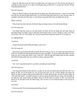 - Đúng rồi. Mấy hôm trước Sái Văn Cơ gọi điện thoại, nói muốn mua ti-vi mới. Đi mấy siêu thị mà cô
ta không tìm được loại nào có vỏ đẹp. Cô ta đề nghị chúng ta thiết kế ti-vi có chút tính "cartoon" để làm
sống động phòng khách.

Gia Cát Lượng nói:

- Đúng rồi, đúng là chúng ta cần phải thiết kế sản phẩm một cách nghệ thuật hơn, "cartoon" hơn để đáp
ứng nhu cầu của một bộ phận khách hàng. Các loại khách hàng khác nhau thì có nhu cầu khác nhau, và
sản phẩm cũng như cách thức phục vụ của chúng ta cũng phải thích ứng với những nhu cầu đó.

Bỗng Lưu Bị hỏi:

- Nếu cứ một mực thỏa mãn nhu cầu khách hàng, lợi nhuận công ty có bị ảnh hưởng không?

Gia Cát Lượng nói:

- Lấy khách hàng làm trung tâm của kinh doanh, tất nhiên vẫn lấy lợi nhuận làm nền tảng. Quan hệ
giữa khách hàng, lợi nhuận, công ty cũng như quan hệ giữa xăng và xe hơi. Không có xăng, xe hơi làm
sao đi được? Nếu xét về lợi nhuận, nhân tố quan trọng thứ hai trong kinh doanh 4C là cost (giá trị).

2. 2. Giá trị (Cost)

Lưu Bị nói:

- Trong kinh doanh truyền thống đã chẳng có giá trị sao?

Gia Cát Lượng nói:

- Kinh doanh truyền thống phổ biến lý thuyết 4P. Đó là công ty căn cứ vào chiến lược kinh doanh của
mình, lấy sản phẩm tiêu thụ dự định để định giá (price) sản phẩm. Ví như sản phẩm định nhằm vào giới
trung lưu, giá cả cũng được định ở mức "trung lưu". Một khi gặp tình huống ngoài dự kiến, phương
thức định giá bằng chiến lược này sẽ khiến cả công ty gặp nguy hiểm.

Lưu Bị hỏi:

- Vậy "cost" trong kinh doanh 4C có gì khác cách định giá truyền thống?

Gia Cát Lượng nói:

- Cost trong kinh doanh 4C thay thế price, nó gắn với sức mua của khách một cách thiết thực hơn. Cost
không chỉ gắn với số tiền khách chi, mà còn gồm thời gian, sức lực và kinh nghiệm mua hàng của
khách, nó cũng có nghĩa là định giá trong điều kiện lý tưởng. Định giá gắn với nhu cầu khách hàng, do
"biết mình biết người", sản phẩm chúng ta có thể ung dung tiến thoái trên thị trường. Dù sản phẩm có
lúc thấp hơn mức tưởng tượng của khách, chúng ta vẫn thu được lợi nhuận. Vì thế, cost trong kinh
doanh 4C là xuất phát từ nhu cầu khách hàng, xem xét trên cơ sở lợi nhuận để định ra một loại giá trị
mục tiêu.

Lưu Bị hỏi:

- Giá trị mục tiêu? Đó là một phương pháp khống chế giá?

Gia Cát Lượng nói:
 