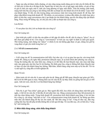 - Ngày nay phụ nữ được chiều chuộng, cô nào cũng mong muốn dùng giá trị tình yêu tối thiểu để thu
về tình yêu và hôn nhân tốt đẹp tối đa. Người bày tỏ tình yêu với cô gái ngày một nhiều, cô gái sẽ bày
tỏ giá trị tình yêu ngày một ít, tình yêu song phương sẽ ngày một nhiều. Trên thị trường cạnh tranh,
mạng lưới tiêu thụ của công ty nếu không tính đến sự thuận lợi cho khách tất sẽ lỡ rất nhiều "cuộc tình"
của khách hàng. Vì thế, tôi chủ trương dùng convenience (tiện lợi) trong kinh doanh 4C để thay thế
place (địa điểm) trong kinh doanh 4P. Tất nhiên, cả convenience và place đều nhằm chỉ chiến lược phân
phối và tiêu thụ, song convenience chú ý tạo thuận lợi cho khách hàng, qua đó chủ động tiếp cận khách
hàng. Place trong 4P không vậy, nó chủ yếu chú ý đến sự thuận tiện của công ty.

Lưu Bị hỏi:

- Vì sao place lại chú ý tới sự thuận tiện của công ty?

Gia Cát Lượng nói:

- Quá trình phân phối và tiêu thụ sản phẩm có thể gặp rất nhiều vấn đề, nếu là công ty "place", họ có
thể chọn giải pháp từ bỏ. Còn công ty "convenience" sẽ tích cực suy nghĩ và định ra cách giải quyết.
Thử tưởng tượng, một chàng trai "place" vì nhiều lý do mà không gặp được cô gái, chàng trai giữ hy
vọng được cô gái yêu mình trong bao lâu?

2. 4. Nối kết (communication)

Gia Cát Lượng nói:

- Cuối cùng của 4C là communication (nối kết). Gọi như vậy vì có sự giao lưu qua lại, còn trong kinh
doanh 4P, chúng ta chỉ nghe thấy promotion (khuyến mại), là sự kích thích đơn phương của công ty.
Trong thị trường đầy sắc màu hôm nay, chúng ta có thể thấy đủ loại khuyến mại: nào mua một tặng
một, nào giảm giá, nào bóc bao bì rút thưởng. Do thiếu giao lưu, công ty không biết được khuyến mại
có hợp với nhu cầu khách hàng hay không. Mặt khác, khách hàng cũng nơm nớp sợ bị lừa dối. Tôi tin
vị nào ngồi đây cũng đều có kinh nghiệm đó.

Quan Vũ nói:

- Hôm trước tôi tới siêu thị A mua một gilet da dê. Bảng giá đề 980 quan, khuyến mại giảm giá 50%,
thế là tôi bỏ 490 quan ra mua. Nhưng hôm sau tới siêu thị B, lại thấy chiếc áo giống hệt mà giá có 450
quan. Anh nói xem, siêu thị A có lừa khách hàng hay không?

Gia Cát Lượng nói:

- Siêu thị A giở "hoa chiêu" giảm giá ảo. Mọi người đều biết, hoa chiêu chỉ dùng được một thời gian
ngắn, vì thế tôi tin siêu thị A bất đắc dĩ mới phải làm vậy. Dùng communication thay thế promotion là
một lựa chọn thông minh. Trong kinh doanh 4P, promotion kích thích khách mua hàng vì lợi ích bản
thân công ty, chỉ mong "một bên có lợi". Còn communication trong kinh doanh 4C lại thông qua thỏa
mãn nhu cầu khách hàng để thu lợi cho mình, để "đôi bên cùng có lợi". Cùng lẽ như vậy, đàn ông
cưỡng bức hay lừa dối phụ nữ đều không thể có kết quả tốt đẹp. Từ xưa đến nay, chỉ có hôn nhân "song
hỷ" mới trường tồn.

3. Nhìn thấu lòng nàng, nhìn thấu lòng khách

Gia Cát Lượng nói:
 
