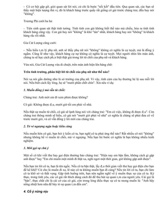 - Có cơ hội gặp gỡ, giỏi quan sát lời nói, cử chỉ là bước "nối kết" đầu tiên. Qua quan sát, các bạn sẽ
thấy một hiện tượng thú vị, đó là khách hàng trước quầy rất giống cô gái trước chàng trai, đều hay nói
"không".

Trương Phi cười ha hả:

- Tiên sinh quan sát thật tinh tường. Tính tình con gái không biết thế nào mà chiều, hóa ra tính tình
khách hàng cũng vậy. Con gái hay nói "không" là khó "tán" nhất, khách hàng hay nói "không" là khách
hàng rắc rối nhất.

Gia Cát Lượng cũng cười:

- Nếu hiểu tâm lý phụ nữ, anh sẽ thấy phụ nữ nói "không" không có nghĩa là cự tuyệt, mà là đồng ý
ngầm. Cũng lẽ như vậy, khách hàng cự nự không có nghĩa là cự tuyệt. Mọi người nhìn lên màn ảnh,
chúng ta sẽ học cách phân biệt thật giả trong lời từ chối của phụ nữ và khách hàng.

Vừa nói, Gia Cát Lượng vừa di chuột, trên màn ảnh hiện lên hàng chữ:

Trên tình trường, phân biệt lời từ chối của phụ nữ như thế nào?

Nói xa nói gần dường như là sở trường của phụ nữ. Vì vậy, tình cảm của họ thường hé lộ sau mỗi lời
nói. Nếu biết cách lấy lòng, họ sẽ "mười phần chết chín". Xin nêu ví dụ:

1. Muốn đồng ý mà vẫn từ chối:

Chàng trai: Anh mời em đi xem phim được không?

Cô gái: Không được đâu, mười giờ tối em phải về nhà.

Nếu thật sự muốn từ chối, cô gái sẽ lạnh lùng nói với chàng trai: "Em có việc, không đi được đâu". Còn
chàng trai thông minh sẽ hiểu, cô gái nói "mười giờ phải về nhà" có nghĩa là chàng sẽ phải đưa cô về
trước mười giờ, và cô vẫn đồng ý lời mời của chàng trai.

2. Tỏ vẻ ngượng ngịu hoặc kiêu căng

Nếu muốn hôn cô gái, bạn hỏi ý kiến cô ta, bạn nghĩ cô ta phải ứng thế nào? Rất nhiều cô nói "không"
nhưng không hề vì muốn từ chối, mà vì ngượng. Nếu bạn lùi bước có nghĩa là bạn không nhiều kinh
nghiệm.

3. Mời gọi sự chú ý

Một số cô khi viết thư hay gọi điện thường bảo chàng trai: "Hiện nay em bận lắm, không cách gì gặp
anh được" hay "Em chỉ muốn một mình đi thật xa, nghỉ ngơi một thời gian, giờ không gặp anh được".

Nếu bạn tin lời cô ta, bạn là tên ngốc. Nếu cô ta bận thật, lấy đâu thời gian viết thư hay gọi điện cho bạn
để kể khổ? Cứ cho là muốn đi xa, lẽ nào cô ta không muốn bạn đi cùng? Nếu tin lời cô ta, bạn chỉ làm
cô ta khổ sở và thất vọng. Gặp tình huống trên, bạn nên ngẫm nghĩ về ý muốn thực sự của cô ta. Kỳ
thực, trong tình yêu, các cô gái rất thích dùng cách đó để thu hút sự quan tâm của người yêu. Cái gọi là
"bận", thực chất chỉ là cái cớ của cô gái, còn trong lòng điều thực sự cô ta mong muốn là: "Anh hãy
nồng nhiệt hơn nữa để bày tỏ sự quan tâm đến em".

4. Cố ý nũng nịu
 