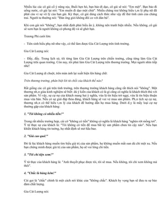 Nhiều lúc các cô gái cố ý nũng nịu. Buổi hẹn hò, bạn bảo đi dạo, cô gái sẽ nói: "Em mệt". Bạn bảo đi
uống nước, cô gái lại nói: "Em muốn đi dạo một chút". Nhiều chàng trai không hiểu tâm lý phụ nữ đã
phát cáu vì sự vô lý của bạn gái. Kỳ thực, cô gái dùng cách thức như vậy để thử tình cảm của chàng
trai. Người ta thường nói: "Đàn ông giỏi không đôi co với đàn bà".

Khi con gái nói "không", bạn nhất định phải hiểu ẩn ý, không nên tranh biện nhiều. Nếu không, cô gái
sẽ xem bạn là người không có phong độ và sẽ ghét bạn.

Trương Phi cười lớn:

- Tiên sinh hiểu phụ nữ như vậy, có thể làm được Gia Cát Lượng trên tình trường.

Gia Cát Lượng nói:

- Đấy, đấy. Trong lịch sử, tôi từng làm Gia Cát Lượng trên chiến trường, cũng từng làm Gia Cát
Lượng trên quan trường. Còn nay, tôi phải làm Gia Cát Lượng trên thương trường. Mọi người nhìn tiếp
nhé!

Gia Cát Lượng di chuột, trên màn ảnh lại xuất hiện lên hàng chữ:

Trên thương trường, phân biệt lời từ chối của khách thế nào?

Rất giống các cô gái trên tình trường, trên thương trường khách hàng cũng rất thích nói "không". Một
thương nhân giàu kinh nghiệm sẽ biết: dù ý kiến của khách có là gì cũng có nghĩa là khách thích thú với
sản phẩm. Vì vậy, sự cự nự của khách mang hai ý nghĩa, vừa là tín hiệu trở ngại, vừa là tín hiệu thuận
mua vừa bán. Nếu có sự giải đáp thỏa đáng, khách hàng sẽ vui vẻ mua sản phẩm. Phân tích sự cự nự,
thương nhân có thể hiểu tâm lý của khách để hướng dẫn họ mua hàng. Dưới đây là mấy loại cự nự
thường gặp của khách hàng:

1. "Tôi không có nhiều tiền!"

Trong rất nhiều trường hợp, cái cớ "không có tiền" không có nghĩa là khách hàng "nghèo rớt mồng tơi".
Ý tứ thực sự của khách là: "Tôi không có tiền để mua bất kỳ sản phẩm chưa tin cậy nào". Nếu bạn
khiến khách hàng tin tưởng, họ nhất định sẽ mở hầu bao.

2. "Giá cao quá!"

Đó là lúc khách hàng muốn tìm hiểu giá trị của sản phẩm, họ không muốn mất oan dù chỉ một xu. Nếu
bạn chứng minh được giá trị của sản phẩm, họ sẽ vui lòng chi tiền.

3. "Tôi chỉ tiện xem!"

Ý tứ thực của khách hàng là: "Anh thuyết phục được tôi, tôi sẽ mua. Nếu không, tôi chỉ xem không mà
thôi".

4. "Chắc là hàng kém!"

Cái gọi là "chắc" chính là một cách nói khác của "không chắc". Khách hy vọng bạn sẽ đưa ra sự bảo
đảm chất lượng.

Gia Cát Lượng nói:
 