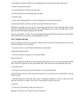 Lưu Bị thấy mọi chuyện từ đầu tới cuối, cậu đứng dậy, đi tới chỗ chú nhóc, ngồi xuống và hỏi:

- Em bé, em muốn bê hòn đá đi?

- Dạ. Em bê không nổi. Chú nhóc gạt nước mắt:

- Em đã cố hết sức mà nó vẫn không chịu nhúc nhích!

Lưu Bị thân tình:

- Em bé, em nói không đúng rồi. Em vẫn chưa dùng hết sức, em đã nhờ anh giúp đâu.

Lưu Bị ôm lấy hòn đá và nhấc đi, tựa hồ cậu vừa nhấc hòn đá từ tim mình đi.

Bỗng hiểu ra một điều, cậu vội về ký túc xá, ngồi ngay ngắn trước bàn. Trên một tờ giấy trắng, bên trái
cậu viết ra những khó khăn, bên phải cậu viết ra những nguồn lực của mình. Cậu nhận thấy, so sánh
như thế là một cách hiệu quả để giải quyết khó khăn.

Cậu viết trong nhật ký: "Từ nay về sau, bất kể gặp khó khăn gì, bất kể thất vọng thế nào, mình đều phải
nhớ tới hòn đá kia, sau đó tự hỏi: mi đã cố gắng hết sức chưa? "

Cua 7: Không hoài nghi

Mùa xuân đã qua, kỳ thi cuối cùng sắp đến. Chuyện tìm việc của Lưu Bị vẫn không chút khả quan. Cậu
hỏi đi hỏi lại Quan Vũ và Trương Phi:

- Các anh nói xem, vì sao tôi không thể kiếm được nơi nhận mình?

Trương Phi không khách khí:

- Anh xem lại mình đi, suốt ngày ủ ê, ai còn muốn nhận?

Quan Vũ cũng nói:

- Lưu Bị, không phải chúng tôi chê anh, nhưng anh phải tích cực lên. Có tích cực, tinh thần mới phấn
chấn. Tuyển việc, người ta chỉ chọn người nhanh nhẹn. Anh tiêu cực như vậy chẳng được kết quả gì.

Lưu Bị thở dài, nói:

- Tôi cũng muốn tích cực lắm. Song, không biết vì sao, tôi làm không được.

Trương Phi đặt lên bàn hai chiếc cốc thủy tinh, đổ nước vào, sau đó rắc tro vào một chiếc cốc. Trương
Phi hỏi Lưu Bị:

- Anh thấy không, tôi là chiếc cốc nước trong, vì thế không lo lắng hay âu sầu. Còn anh, anh là cốc
nước đục, mặt mũi ủ ê cả ngày. Anh nói đi, có cách gì để làm trong cốc nước kia?

Lưu Bị nói:

- Có hai cách: một là để lắng xuống, hai là gạn lọc tro.

Đang đọc "Tả thị Xuân Thu", Quan Vũ bỏ sách xuống, nói:
 
