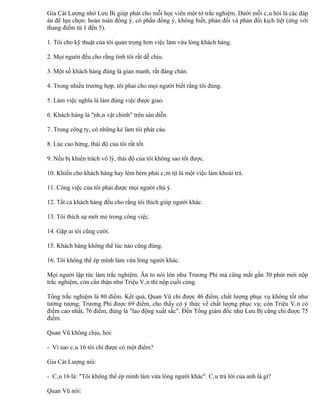 Gia Cát Lượng nhờ Lưu Bị giúp phát cho mỗi học viên một tờ trắc nghiệm. Dưới mỗi câu hỏi là các đáp
án để lựa chọn: hoàn toàn đồng ý, có phần đồng ý, không biết, phản đối và phản đối kịch liệt (ứng với
thang điểm từ 1 đến 5).

1. Tôi cho kỹ thuật của tôi quan trọng hơn việc làm vừa lòng khách hàng.

2. Mọi người đều cho rằng tính tôi rất dễ chịu.

3. Một số khách hàng đúng là gian manh, rất đáng chán.

4. Trong nhiều trường hợp, tôi phải cho mọi người biết rằng tôi đúng.

5. Làm việc nghĩa là làm đúng việc được giao.

6. Khách hàng là "nhân vật chính" trên sàn diễn.

7. Trong công ty, có những kẻ làm tôi phát cáu.

8. Lúc cao hứng, thái độ của tôi rất tốt.

9. Nếu bị khiển trách vô lý, thái độ của tôi không sao tốt được.

10. Khiến cho khách hàng hay lèm bèm phải câm tịt là một việc làm khoái trá.

11. Công việc của tôi phải được mọi người chú ý.

12. Tất cả khách hàng đều cho rằng tôi thích giúp người khác.

13. Tôi thích sự mới mẻ trong công việc.

14. Gặp ai tôi cũng cười.

15. Khách hàng không thể lúc nào cũng đúng.

16. Tôi không thể ép mình làm vừa lòng người khác.

Mọi người lập tức làm trắc nghiệm. Ăn to nói lớn như Trương Phi mà cũng mất gần 30 phút mới nộp
trắc nghiệm, còn cẩn thận như Triệu Vân thì nộp cuối cùng.

Tổng trắc nghiệm là 80 điểm. Kết quả, Quan Vũ chỉ được 46 điểm, chất lượng phục vụ không tốt như
tưởng tượng; Trương Phi được 69 điểm, cho thấy có ý thức về chất lượng phục vụ; còn Triệu Vân có
điểm cao nhất, 76 điểm, đúng là "lao động xuất sắc". Đến Tổng giám đốc như Lưu Bị cũng chỉ được 75
điểm.

Quan Vũ không chịu, hỏi:

- Vì sao câu 16 tôi chỉ được có một điểm?

Gia Cát Lượng nói:

- Câu 16 là: "Tôi không thể ép mình làm vừa lòng người khác". Câu trả lời của anh là gì?

Quan Vũ nói:
 