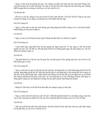 - Nguy cơ thứ tư là thị trường rối loạn. Tuy chúng ta là đầu mối tổng tiêu thụ màn hình Hoàng Tộc,
song thị trường vẫn có thể xuất hiện vài công ty lai lịch bất minh cũng tiêu thụ mặt hàng này. Không
biết là mạng lưới của chúng ta rách hay cơ sở sản xuất bị rò rỉ.

Lưu Bị thở dài:

- Để xảy ra việc đó, chúng ta chỉ còn cách tự tổ chức chặt chẽ hơn. Còn nếu vấn đề ở công ty sản xuất,
trừ phi có chứng cớ xác đáng, còn không chỉ có thể nhắm mắt làm ngơ.

Gia Cát Lượng nói:

- Nguy cơ thứ năm là nhà sản xuất không giao hàng đúng hẹn khiến chúng ta lỡ cơ hội kinh doanh,
khiến không còn tiền mà tái đầu tư.

Lưu Bị nói:

- Nguy cơ này ta có thể hợp tác giải quyết. Răng cắn phải lưỡi, đâu phải do ý người?

Gia Cát Lượng nói:

- Cạnh tranh ngày càng khốc liệt, chi phí quảng cáo ngày càng lớn. Vì vậy, nguy cơ thứ sáu là phí
quảng cáo lẹm vào vốn đầu tư. Nếu tập đoàn Kinh Châu không gánh ngay chi phí quảng cáo, vốn lưu
động của chúng ta nguy to.

Lưu Bị nói:

- Tập đoàn Kinh Châu làm ăn còn rất quan liêu, chi phí quản lý lớn, guồng máy làm việc lề mề, ta rất
khó tránh nguy cơ này.

Gia Cát Lượng nói:

- Nguy cơ thứ bảy là một số nhà tiêu thụ thứ cấp hay cửa hàng bán lẻ cá biệt dùng hàng thật để mở thị
trường, dùng hàng giả để thu lãi. Nhà tiêu thụ thứ cấp và cửa hàng bán lẻ còn mang đến cho ta nguy cơ
thứ tám, đó là chậm thanh toán. Chậm thanh toán không chỉ tổn hại đến vốn lưu động của ta, mà nhiều
khả năng là không thu hồi được. Hơn nữa, các cửa hàng bán lẻ có sức đề kháng rất kém, mỗi ngày có
hàng nghìn, hàng vạn cửa hàng bán lẻ đóng cửa hay phải chuyển mặt hàng kinh doanh.

Lưu Bị nói:

- Đúng rồi. Nếu rắp tâm lừa dối là họ đem đến cho chúng ta nguy cơ thứ chín.

Gia Cát Lượng nói:

- Nguy cơ thứ mười là bị nhà sản xuất "cắt cầu". Một khi tập đoàn Kinh Châu tìm được công ty tiêu thụ
vừa ý hơn, hoặc giả họ chuẩn bị tự tiêu thụ, bao công khai phá thị trường của ta sẽ về tay kẻ khác.

Lưu Bị nói:

- Nhà sản xuất bị bức phải làm kinh doanh, nhà kinh doanh bị bức phải làm nhà sản xuất, hiện tượng
đó rất phổ biến, đâu chỉ có ta và Kinh Châu?
 