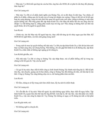 - Nhà máy Tân Dã là kết quả hợp tác của hai bên, ông bảo cần OEM, đó có phải là cần thay đổi phương
thức hợp tác?

Gia Cát Lượng nói:

- Nhà máy Tân Dã có cổ phần danh nghĩa của Hoàng Tộc, nó ra đời được là nhờ ông. Tuy nhiên, cổ
phần là cổ phần, chẳng qua chỉ là một con số trong lợi nhuận của xưởng. Cũng có thể nói nó là kết quả
hợp tác song phương, song trừ một chút liên quan tới quyết toán cuối năm, chúng ta không có một chút
quyền khống chế. Phó tổng giám đốc tập đoàn Kinh Châu Sái Mạo đã nhiều lần rêu rao rằng chia lợi
nhuận Tân Dã không hợp lý, chẳng phải muốn loại trừ ông sao? Nếu chúng ta không biết xét thời mà
quyết đoán, tất sẽ bị người ta quyết đoán.

Lưu Bị nói:

- Chính xác, tên Sái Mạo này bề ngoài hợp tác, thực chất đã từng ép tôi nhảy ngựa qua khe Đàn. Kế
OEM để tôi nghĩ thêm, xin tiên sinh giảng trung sách!

Gia Cát Lượng nói:

- Trung sách là mua lại quyền khống chế nhà máy Tân Dã của tập đoàn Kinh Châu. Khi đó hai bên mới
thực sự thiệt cùng chia, lợi chung hưởng. Nếu không, chỉ cần gặp khó khăn là ai đi đường nấy, tập đoàn
Kinh Châu chắc chắn sẽ không ngó ngàng gì tới chúng ta.

Lưu Bị khẽ gật đầu, nói:

- Nếu nhà máy Tân Dã và công ty Hoàng Tộc sáp nhập được, mà cổ phần khống chế lại trong tay
chúng ta thì tốt quá rồi. Vậy còn hạ sách?

Gia Cát Lượng nói:

- Cái gọi là hạ sách, thực chất là biến công ty kinh doanh Hoàng Tộc thành một tổng đại lý. Bất kể phí
tiêu thụ, vận chuyển, quảng cáo là bao nhiêu, công ty Hoàng Tộc đều không chi tiền, chỉ làm đại lý mà
thôi. Công ty Hoàng Tộc cũng không chịu rủi ro, chỉ hưởng phần trăm mà thôi.

Lưu Bị nói:

- Tốt lắm, chúng ta sẽ lấy trung sách làm chiến lược, lấy hạ sách là chiến thuật.

Gia Cát Lượng nói:

- Tôi vẫn đắn đo về hạ sách. Nhìn bề ngoài, hạ sách không nguy hiểm, thực chất rất nguy hiểm. Tập
đoàn Kinh Châu quan liêu như thế nào thì ông đã biết. Làm đại lý, tất việc lớn, việc nhỏ phải xin ý kiến
Kinh Châu, việc nào cũng bị chậm trễ. Tuy Hoàng Tộc không có nguy cơ lỗ nhưng lại mất cơ hội phát
triển.

Lưu Bị giật mình, nói:

- Tôi không nghĩ ra chuyện đó.

Gia Cát Lượng nói:
 