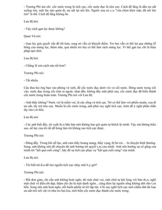 - Trương Phi ám chỉ: cốc nước trong là tích cực, cốc nước đục là tiêu cực. Cách để lắng là dằn ưu uất
xuống tim, một lúc nào quên đi, ưu uất lại nổi lên. Người xưa có câu "vừa chìm khỏi mặt, đã nổi lên
tim" là thế. Cách để lắng không ổn.

Lưu Bị hỏi:

- Vậy cách gạn lọc được không?

Quan Vũ nói:

- Gạn lọc giải quyết vấn đề tốt hơn, song nó vẫn có khuyết điểm. Tro bụi vẫn có thể lọt qua những lỗ
hổng của màng lọc, thêm nữa, quá nhiều tro bụi có thể làm rách màng lọc. Vì thế gạn lọc chỉ là biện
pháp tạm thời.

Lưu Bị hỏi:

- Chẳng lẽ còn cách nào tốt hơn?

Trương Phi nói:

- Tất nhiên.

Cậu đưa hai ông bạn vào phòng vệ sinh, để cốc nước đục dưới vòi và xối nước. Dòng nước trong xối
vào, nước đục trong cốc tràn ra ngoài, nhạt dần. không đầy một phút sau, cốc nước đục đã biến thành
cốc nước trong hoàn toàn. Trương Phi nói với Lưu Bị:

- Anh thấy không? Nước vòi là niềm vui, là sức sống và tích cực. Nó có thể làm vơi phiền muộn, xua đi
ưu uất, tẩy trừ tiêu cực. Muốn là cốc nước trong, anh phải suy nghĩ tích cực, luôn để ý nghĩ phấn chấn
tẩy rửa tâm hồn.

Lưu Bị nói:

- Các anh biết đấy, tôi xuất thân bần hàn nên không bao giờ quên tự khích lệ mình. Vậy mà không hiểu
sao, nỗ lực của tôi rất dễ hỏng làm tôi không sao tích cực được.

Trương Phi nói:

- Đúng đấy. Trong khi nỗ lực, anh cảm thấy hoang mang, thấy vọng, bị bỏ rơi… là chuyện bình thường.
Song, anh không nên để chuyện đó ảnh hưởng tới quyết tâm của mình. Anh nên hướng sự cố gắng của
mình tới "kết quả cuối cùng", hãy để sự tích cực phục vụ "kết quả cuối cùng" của mình.

Lưu Bị nói:

- Tôi biết tới đâu để tìm nguồn tích cực chảy mãi bây giờ?

Trương Phi nói:

- Rất đơn giản, chỉ cần anh không hoài nghi, thì một chút vui, một chút tự hài lòng với bản thân, nghĩ
một chút về điều tốt đẹp, thậm chí chỉ là một danh ngôn…cũng đem lại nguồn sống không dứt cho tâm
hồn. Song nếu anh hoài nghi, nỗi buồn phiền sẽ tới lập tức. Chỉ suy nghĩ tích cực mới chấm dứt đủ loại
ưu uất trôi nổi vật vờ như tro bụi kia, mới biến cốc nước đục thành cốc nước trong.
 