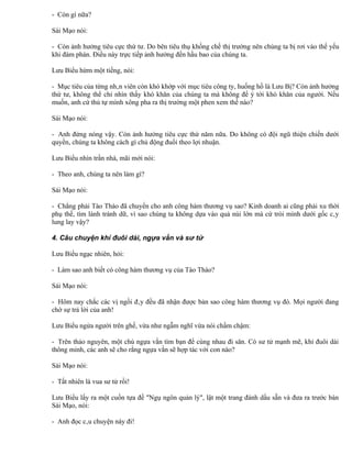 - Còn gì nữa?

Sái Mạo nói:

- Còn ảnh hưởng tiêu cực thứ tư. Do bên tiêu thụ khống chế thị trường nên chúng ta bị rơi vào thế yếu
khi đàm phán. Điều này trực tiếp ảnh hưởng đến hầu bao của chúng ta.

Lưu Biểu hừm một tiếng, nói:

- Mục tiêu của từng nhân viên còn khó khớp với mục tiêu công ty, huống hồ là Lưu Bị? Còn ảnh hưởng
thứ tư, không thể chỉ nhìn thấy khó khăn của chúng ta mà không để ý tới khó khăn của người. Nếu
muốn, anh cứ thủ tự mình xông pha ra thị trường một phen xem thế nào?

Sái Mạo nói:

- Anh đừng nóng vậy. Còn ảnh hưởng tiêu cực thứ năm nữa. Do không có đội ngũ thiện chiến dưới
quyền, chúng ta không cách gì chủ động đuổi theo lợi nhuận.

Lưu Biểu nhìn trần nhà, mãi mới nói:

- Theo anh, chúng ta nên làm gì?

Sái Mạo nói:

- Chẳng phải Tào Tháo đã chuyển cho anh công hàm thương vụ sao? Kinh doanh ai cũng phải xu thời
phụ thế, tìm lành tránh dữ, vì sao chúng ta không dựa vào quả núi lớn mà cứ trói mình dưới gốc cây
lung lay vậy?

4. Câu chuyện khỉ đuôi dài, ngựa vằn và sư tử

Lưu Biểu ngạc nhiên, hỏi:

- Làm sao anh biết có công hàm thương vụ của Tào Tháo?

Sái Mạo nói:

- Hôm nay chắc các vị ngồi đây đều đã nhận được bản sao công hàm thương vụ đó. Mọi người đang
chờ sự trả lời của anh!

Lưu Biểu ngửa người trên ghế, vừa như ngẫm nghĩ vừa nói chầm chậm:

- Trên thảo nguyên, một chú ngựa vằn tìm bạn để cùng nhau đi săn. Có sư tử mạnh mẽ, khỉ đuôi dài
thông minh, các anh sẽ cho rằng ngựa vằn sẽ hợp tác với con nào?

Sái Mạo nói:

- Tất nhiên là vua sư tử rồi!

Lưu Biểu lấy ra một cuốn tựa đề "Ngụ ngôn quản lý", lật một trang đánh dấu sẵn và đưa ra trước bàn
Sái Mạo, nói:

- Anh đọc câu chuyện này đi!
 