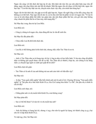 Ngựa vằn cùng với khỉ đuôi dài hợp tác đi săn. Khỉ đuôi dài trèo lên cao nên phát hiện mục tiêu dễ
dàng, ngựa vằn chạy khỏe nên săn bắt rất nhanh. Một lần ngựa vằn cãi nhau với khỉ đuôi dài, ngựa vằn
bực dọc: "Con khỉ này thật xảo trá, chuyên môn chọn việc nhẹ, còn mình làm hùng hục".

Ngựa vằn bỏ khỉ đuôi dài, tìm gặp sư tử đề nghị hợp tác. Ngựa vằn nghĩ rằng cả hai đều cùng chạy thì
không ai có thể lười. Nào ngờ, khi đi săn về, sư tử chia mồi làm ba phần và nói với ngựa vằn: "Vì tao là
vua sư tử nên được phần thứ nhất; tao giúp mày săn nên được phần thứ hai; còn giờ nếu mày không
chạy nhanh thì phần thứ ba sẽ làm mày mất mạng đấy! "

Sái Mạo đọc xong, đưa trả lại Lưu Biểu.

Lưu Biểu nói:

- Công ty chúng ta là ngựa vằn, chọn đúng đối tác là vấn đề sinh tồn.

Sái Mạo lắc đầu phản đối:

- Chưa chắc Lưu Bị đã là khỉ đuôi dài.

Lưu Biểu nói:

- Lưu Bị có thể không phải là khỉ đuôi dài, nhưng chắc chắn Tào Tháo là sư tử.

Sái Mạo nói:

- Anh ví Tào Tháo như sư tử hung tợn, tôi lại ví ông ta như cá heo hiền lành. Ví dụ nào cũng rất phiến
diện và không giải quyết được vấn đề cụ thể. Tào Tháo đã có thành ý hợp tác, sao chúng ta lại dùng
một câu chuyện ngụ ngôn so sánh què quặt để từ chối?

Lưu Biểu chợt nổi giận:

- Tào Tháo có là anh rể của anh không mà sao anh cảm tình với hắn đến vậy?

Sái Mạo nói:

- Ai đọc "Tam quốc diễn nghĩa" đều biết chính anh mới là anh rể tôi. Chương 40 trong "Tam quốc diễn
nghĩa" là "Sái phu nhân bàn hiến Kinh Châu, Gia Cát Lượng hỏa thiêu Tân Dã", Sái phu nhân chính là
chị tôi đấy!

Lưu Biểu cười nhạt, nói:

- Chẳng phải anh và chị muốn hiến Kinh Châu mà không xong?

Sái Mạo phản đối:

- Sao có thể thế được? Lẽ nào tôi và chị muốn hại anh?

Lưu Biểu nói:

- Anh chị không có bụng hại tôi, nhưng vì ngây thơ nên bị người lợi dụng, trở thành công cụ gây hại
cho tôi và tập đoàn Kinh Châu.

Vẻ mặt ngây thơ, Sái Mạo nói:
 