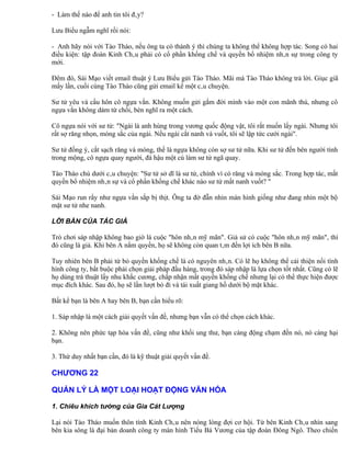 - Làm thế nào để anh tin tôi đây?

Lưu Biểu ngẫm nghĩ rồi nói:

- Anh hãy nói với Tào Tháo, nếu ông ta có thành ý thì chúng ta không thể không hợp tác. Song có hai
điều kiện: tập đoàn Kinh Châu phải có cổ phần khống chế và quyền bổ nhiệm nhân sự trong công ty
mới.

Đêm đó, Sái Mạo viết email thuật ý Lưu Biểu gửi Tào Tháo. Mãi mà Tào Tháo không trả lời. Giục giã
mấy lần, cuối cùng Tào Tháo cũng gửi email kể một câu chuyện.

Sư tử yêu và cầu hôn cô ngựa vằn. Không muốn gửi gắm đời mình vào một con mãnh thú, nhưng cô
ngựa vằn không dám từ chối, bèn nghĩ ra một cách.

Cô ngựa nói với sư tử: "Ngài là anh hùng trong vương quốc động vật, tôi rất muốn lấy ngài. Nhưng tôi
rất sợ răng nhọn, móng sắc của ngài. Nếu ngài cắt nanh và vuốt, tôi sẽ lập tức cưới ngài".

Sư tử đồng ý, cắt sạch răng và móng, thế là ngựa không còn sợ sư tử nữa. Khi sư tử đến bên người tình
trong mộng, cô ngựa quay người, đá hậu một cú làm sư tử ngã quay.

Tào Tháo chú dưới câu chuyện: "Sư tử sở dĩ là sư tử, chính vì có răng và móng sắc. Trong hợp tác, mất
quyền bổ nhiệm nhân sự và cổ phần khống chế khác nào sư tử mất nanh vuốt? "

Sái Mạo run rẩy như ngựa vằn sắp bị thịt. Ông ta đờ đẫn nhìn màn hình giống như đang nhìn một bộ
mặt sư tử nhe nanh.

LỜI BÀN CỦA TÁC GIẢ

Trò chơi sáp nhập không bao giờ là cuộc "hôn nhân mỹ mãn". Giả sử có cuộc "hôn nhân mỹ mãn", thì
đó cũng là giả. Khi bên A nắm quyền, họ sẽ không còn quan tâm đến lợi ích bên B nữa.

Tuy nhiên bên B phải từ bỏ quyền khống chế là có nguyên nhân. Có lẽ họ không thể cải thiện nổi tình
hình công ty, bắt buộc phải chọn giải pháp đầu hàng, trong đó sáp nhập là lựa chọn tốt nhất. Cũng có lẽ
họ dùng trá thuật lấy nhu khắc cương, chấp nhận mất quyền khống chế nhưng lại có thể thực hiện được
mục đích khác. Sau đó, họ sẽ lần lượt bỏ đi và tái xuất giang hồ dưới bộ mặt khác.

Bất kể bạn là bên A hay bên B, bạn cần hiểu rõ:

1. Sáp nhập là một cách giải quyết vấn đề, nhưng bạn vẫn có thể chọn cách khác.

2. Không nên phức tạp hóa vấn đề, cũng như khối ung thư, bạn càng động chạm đến nó, nó càng hại
bạn.

3. Thứ duy nhất bạn cần, đó là kỹ thuật giải quyết vấn đề.

CHƯƠNG 22

QUẢN LÝ LÀ MỘT LOẠI HOẠT ĐỘNG VĂN HÓA

1. Chiêu khích tướng của Gia Cát Lượng

Lại nói Tào Tháo muốn thôn tính Kinh Châu nên nóng lòng đợi cơ hội. Từ bên Kinh Châu nhìn sang
bên kia sông là đại bản doanh công ty màn hình Tiểu Bá Vương của tập đoàn Đông Ngô. Theo chiến
 