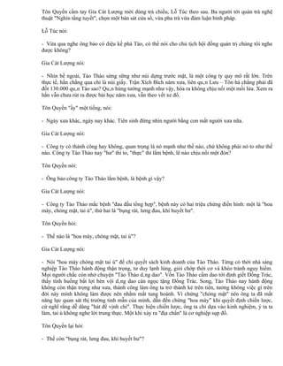 Tôn Quyền cầm tay Gia Cát Lượng mời dùng trà chiều, Lỗ Túc theo sau. Ba người tới quán trà nghệ
thuật "Nghìn tầng tuyết", chọn một bàn sát cửa sổ, vừa pha trà vừa đàm luận binh pháp.

Lỗ Túc nói:

- Vừa qua nghe ông bảo có diệu kế phá Tào, có thể nói cho chủ tịch hội đồng quản trị chúng tôi nghe
được không?

Gia Cát Lượng nói:

- Nhìn bề ngoài, Tào Tháo sừng sững như núi dựng trước mặt, là một công ty quy mô rất lớn. Trên
thực tế, hắn chẳng qua chỉ là núi giấy. Trận Xích Bích năm xưa, liên quân Lưu – Tôn há chẳng phải đã
đốt 130.000 quân Tào sao? Quân hùng tướng mạnh như vậy, hóa ra không chịu nổi một mồi lửa. Xem ra
hắn vẫn chưa rút ra được bài học năm xưa, vẫn theo vết xe đổ.

Tôn Quyền "ầy" một tiếng, nói:

- Ngày xưa khác, ngày nay khác. Tiên sinh đừng nhìn người bằng con mắt người xưa nữa.

Gia Cát Lượng nói:

- Công ty có thành công hay không, quan trọng là nó mạnh như thế nào, chứ không phải nó to như thế
nào. Công ty Tào Tháo nay "hư" thì to, "thực" thì lắm bệnh, lẽ nào chịu nổi một đòn?

Tôn Quyền nói:

- Ông bảo công ty Tào Tháo lắm bệnh, là bệnh gì vậy?

Gia Cát Lượng nói:

- Công ty Tào Tháo mắc bệnh "đau đầu tổng hợp", bệnh này có hai triệu chứng điển hình: một là "hoa
mày, chóng mặt, tai ù", thứ hai là "bụng rát, lưng đau, khí huyết hư".

Tôn Quyền hỏi:

- Thế nào là "hoa mày, chóng mặt, tai ù"?

Gia Cát Lượng nói:

- Nói "hoa mày chóng mặt tai ù" để chỉ quyết sách kinh doanh của Tào Tháo. Từng có thời nhà sáng
nghiệp Tào Tháo hành động thận trọng, tư duy lạnh lùng, giỏi chớp thời cơ và khéo tránh nguy hiểm.
Mọi người chắc còn nhớ chuyện "Tào Tháo dâng dao". Vốn Tào Tháo cầm dao tới định giết Đổng Trác,
thấy tình huống bất lợi bèn vội dâng dao cán ngọc tặng Đổng Trác. Song, Tào Tháo nay hành động
không còn thận trọng như xưa, thành công làm ông ta trở thành kẻ trên tiên, tưởng không việc gì trên
đời này mình không làm được nên nhắm mắt tung hoành. Vì chứng "chóng mặt" nên ông ta đã mất
năng lực quan sát thị trường tinh mẫn của mình, dẫn đến chứng "hoa mày" khi quyết định chiến lược,
cứ nghĩ rằng dễ dàng "hát để vịnh chí". Thực hiện chiến lược, ông ta chỉ dựa vào kinh nghiệm, ý ta ta
làm, tai ù không nghe lời trung thực. Một khi xảy ra "địa chấn" là cơ nghiệp sụp đổ.

Tôn Quyền lại hỏi:

- Thế còn "bụng rát, lưng đau, khí huyết hư"?
 
