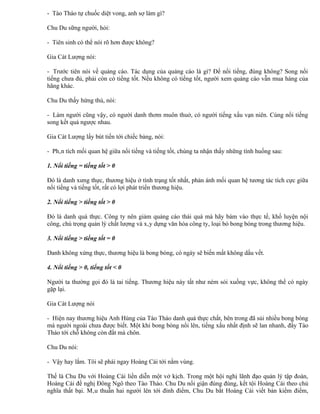 - Tào Tháo tự chuốc diệt vong, anh sợ làm gì?

Chu Du sững người, hỏi:

- Tiên sinh có thể nói rõ hơn được không?

Gia Cát Lượng nói:

- Trước tiên nói về quảng cáo. Tác dụng của quảng cáo là gì? Để nổi tiếng, đúng không? Song nổi
tiếng chưa đủ, phải còn có tiếng tốt. Nếu không có tiếng tốt, người xem quảng cáo vẫn mua hàng của
hãng khác.

Chu Du thấy hứng thú, nói:

- Làm người cũng vậy, có người danh thơm muôn thuở, có người tiếng xấu vạn niên. Cùng nổi tiếng
song kết quả ngược nhau.

Gia Cát Lượng lấy bút tiến tới chiếc bảng, nói:

- Phân tích mối quan hệ giữa nổi tiếng và tiếng tốt, chúng ta nhận thấy những tình huống sau:

1. Nổi tiếng = tiếng tốt > 0

Đó là danh xưng thực, thương hiệu ở tình trạng tốt nhất, phản ánh mối quan hệ tương tác tích cực giữa
nổi tiếng và tiếng tốt, rất có lợi phát triển thương hiệu.

2. Nổi tiếng > tiếng tốt > 0

Đó là danh quá thực. Công ty nên giảm quảng cáo thái quá mà hãy bám vào thực tế, khổ luyện nội
công, chú trọng quản lý chất lượng và xây dựng văn hóa công ty, loại bỏ bong bóng trong thương hiệu.

3. Nổi tiếng > tiếng tốt = 0

Danh không xứng thực, thương hiệu là bong bóng, có ngày sẽ biến mất không dấu vết.

4. Nổi tiếng > 0, tiếng tốt < 0

Người ta thường gọi đó là tai tiếng. Thương hiệu này tất như ném sỏi xuống vực, không thể có ngày
gặp lại.

Gia Cát Lượng nói

- Hiện nay thương hiệu Anh Hùng của Tào Tháo danh quá thực chất, bên trong đã sủi nhiều bong bóng
mà người ngoài chưa được biết. Một khi bong bóng nổi lên, tiếng xấu nhất định sẽ lan nhanh, đẩy Tào
Tháo tới chỗ không còn đất mà chôn.

Chu Du nói:

- Vậy hay lắm. Tôi sẽ phái ngay Hoàng Cái tới nằm vùng.

Thế là Chu Du với Hoàng Cái liền diễn một vở kịch. Trong một hội nghị lãnh đạo quản lý tập đoàn,
Hoàng Cái đề nghị Đông Ngô theo Tào Tháo. Chu Du nổi giận đùng đùng, kết tội Hoàng Cái theo chủ
nghĩa thất bại. Mâu thuẫn hai người lên tới đỉnh điểm, Chu Du bắt Hoàng Cái viết bản kiểm điểm,
 