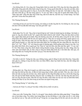 Lưu Bị nói:

- Em không hiểu rồi. Các công chủ Trung Quốc thích tự mình làm CEO, ông chủ làm tổng giám đốc
điều hành, tổng giám đốc điều hành cũng là ông chủ. Trong quyết đoán đầu tư, ông chủ can đảm, dám
mạo hiểm, song trong quản lý công ty, họ lại như những chú học trò cấp một. Anh nhận ra rằng, ông
chủ làm CEO dễ gây lẫn lộn trong quản lý. Vì sao vậy? Bởi vì ông chủ là người điều hành công ty
"khác tính chất" cũng như đàn ông là đàn ông, đàn bà là đàn bà, một khi xảy ra hiện tượng "xáo trộn
giới tính" là kéo theo bao phiền toái.

Tôn Thượng Hương nói:

- Anh đúng là học trò của Gia Cát Lượng, mở miệng ra là đàn ông đàn bà. Em không tin, làm sao ông
chủ làm CEO lại dẫn đến tình trạng "xáo trộn giới tính" vậy?

Lưu Bị nói:

- Binh pháp Tôn Tử viết: "Quân lấy kỉ luật để lập kỳ tích" (binh dĩ chính hợp kỳ dị thắng). Xét hành vi
quản lý, ông chủ chính là chữ "kỳ", người điều hành chính là chữ "chính". Ông chủ theo đuổi sự biến
hóa, người điều hành giữ ổn định. Ông chủ thường cảm tính, rất dễ bộc phát, trong khi lý tính và khả
năng kiềm chế là phẩm chất tất yếu của người quản lý. Ông chủ coi trọng anh hùng, người quản lý coi
trọng tổ chức. Ông chủ hào sảng, chí cao chín tầng mây, người quản lý dù mưa sa gió thổi vẫn lặng lẽ
ngồi thuyền buông câu. Nếu ông chủ kiêm điều hành, hai vai không thể nào cũng diễn tốt, ông chủ sẽ
đem "tân", "kỳ", "biến", "dị" vào công tác quản lý thường ngày, khiến guồng máy công ty trục trặc. Lúc
đại chiến Xích Bích, đã có người gọi Tào Tháo là "một tên điên cầm đầu một bầy ngốc". Vì sao vậy?
Vì Tào Tháo tham công lớn, thích nhanh chóng khuếch trương, thưởng phạt tùy tiện, thăng chức hạ
chức một cách khinh suất, tổ chức công ty lỏng lẻo khiến thần kinh nhân viên điên đảo. Kết quả, chỉ
một tiếng thét của Trương Phi mà trăm vạn quân Tào như bầy kiến vỡ tổ.

Tôn Thượng Hương nói:

- Em hiểu ý anh rồi. Tướng tùy tiện, quân không trọng, quản lý đúng là một môn khoa học. Song mấy
năm gần đây, không ít ông chủ theo theo các khóa MBA, được học hành bài bản, như thế chẳng làm
được CEO sao?

Lưu Bị nói:

- Không phải vậy. Ông chủ là người cao nhất trong công ty. Nếu quyết cách trộn lẫn với chấp hành và
nếu ông chủ thích gì làm nấy, sẽ dẫn tới tình trạng sáng ra lệnh, chiều sửa lệnh. Như vậy, nhân viên chỉ
nhìn nét mặt của ông chủ mà làm việc, nhiều người sẽ cho rằng bổn phận của nhân viên là lấy lòng ông
chủ, kết quả họ biến thành một bầy sống hai mặt. Có những nhân viên lấy việc hầu ông chủ chơi tá lả,
chở con ông chủ làm tự hào. Hầu hết các ông chủ đều ý thức được tác hại của việc tự mình điều hành,
nhưng trên thực tế, họ vẫn chìm trong sự mê man của người trong cuộc.

Tôn Thượng Hương "ư" một tiếng, nói:

- Anh ám chỉ Triệu Vân chứ gì? Em thấy A Đẩu rất thân thiết với anh ta.

Lưu Bị nói:

- Năm xưa ở dốc Trường Bản. Triệu Vân là người "máu nhuốm chiến bào thấm giáp hồng". Trung dũng
còn ai hơn được công. Tuy nhiên, loại trung dũng, lao lực đó không vì việc công, mà chỉ vì việc riêng
của nhà họ Lưu ta. Vậy anh còn biết nói gì? Trong lúc tâm trạng đang rối bời đó, anh chỉ còn cách vứt
 
