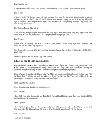 Bầy chuột im bặt.

Câu chuyện cho thấy, chỉ có cách nghĩ thôi thì chưa được gì, mà tất phải có cách làm hiệu quả.

Lưu Bị nói:

- Trước khi Gia Cát Lượng xuống núi, anh như một chú chuột đầy ảo tưởng, ảo tưởng như mây trắng
trôi qua, tuy có lúc là một trận gió, có lúc là cơn mưa, song ảo tưởng vẫn chỉ là ảo tưởng. Rất nhiều
người cũng vậy, có cách nghĩ mà không có cách làm. Gia Cát Lượng không như vậy. Ông ta biết cách
treo chuông lên cổ mèo.

Tôn Thượng Hương thấy thú vị:

- Hai anh, một là người nghĩ, một người làm, một người thực hiện chiến lược, một người thực hiện
chiến thuật. Có thể nói, anh và Gia Cát Lượng là cặp bài trùng tuyệt vời!

Lưu Bị cười:

- Đúng đấy! Trong công việc, anh và Gia Cát Lượng là một cặp bài trùng tuyệt vời, còn trong cuộc
sống, anh với em là một cặp tuyệt vời.

Tôn Thượng Hương nhảy khỏi giường, khép rèm cửa sổ, quay lại hôn Lưu Bị bằng cặp môi đầy khiêu
khích, nói:

- Em là cô gái rất bốc lửa, anh có cặp được không?

3. Làm thế nào để hoàn thành nhiệm vụ

Sau đại chiến Xích Bích, Tào Tháo dằn đau đớn để củng cố văn hóa công ty. Lịch sử chép lại: Xuân
Kiến An thứ 15, Tào Tháo mở tiệc mừng khánh thành đài Đồng Tước, quan võ diễn tài tài cung tên,
quan văn mừng văn chương thi phú. Có thể hình dung buổi tiệc tưng bừng thế nào.

Uống liền mấy li, say lúc nào không biết, Tào Tháo gọi người mang bút nghiên tới định để viết: "Đài
thơ Đồng Tước". Vừa hạ bút, một thư ký trên là Trình Dục báo cáo Tào Tháo tin Lưu Bị mới lấy vợ.
Thoạt nghe, Tào Tháo đã hoảng hốt đánh rơi bút xuống đất.

Trình Dục nhặt bút lên, hỏi:

- Sao tổng giám đốc Tào lại giật mình như vậy?

Tào Tháo nói:

- Lưu Bị là rồng giữa đám người, nay được Kinh Châu, chẳng khác nào rồng khốn cùng thoát ra bể lớn,
làm sao không giật mình được?

Trình Dục nói:

- Lưu Bị có tài gì mà dám so với tống giám đốc Tào? Chẳng qua dựa hết vào Gia Cát Lượng mà thôi.
Nếu tổng giám đốc Tào quyết, có thể từ nhân viên công ty đào tạo nên một Gia Cát Lượng.

Tào Tháo hỏi:

- Anh nói rõ hơn xem!
 