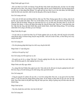 Pháp Chính nghĩ ngợi rồi nói:

- Khi xưa Hán Cao tổ tiến vào Quang Trung đã thực hiện chính sách khoan hòa, chỉ dựa vào ước pháp
đơn giản mà dân theo. Nay công ty vừa mới sáp nhập, anh lại vừa từ Thành Đô tới, liệu lạm dụng quyền
uy như vậy có thỏa đáng lắm không? Tôi nghĩ anh nên học Hán Cao tổ, bớt cấm đoán, bớt hình phạt,
tranh thủ tình cảm cấp dưới, nhất là cán bộ cấp giữa, để họ ủng hộ chúng ta.

Gia Cát Lượng cười nói:

- Tiên sinh chỉ biết một mà không biết hai. Khi xưa Tần Thủy Hoàng ngược đãi dân chúng, trăm họ bị
áp bức quá mà phải làm phản. Hán Cao tổ biết điểm tệ hại của nhà Tần nên khoan dung để lấy lòng
thiên hạ, điều đó rất đúng. Nhưng nay tình hình Ích Châu so với thời nhà Tần khác nhau xa. Sở dĩ Lưu
Chương nhu nhược vì ông ta đã dùng biện pháp lấy lòng để được phái "thực lực" trong tập đoàn ủng
hộ. Cấp trên lấy lòng cấp dưới khiến đặc quyền hoành hành, chính lệnh không thông. Tôi mà không
chỉnh đốn lề lối công ty thì khác gì Lưu Chương?

Pháp Chính đầy hồ nghi:

- Lẽ nào anh tự coi mình hơn Hán Cao tổ? Kinh nghiệm lịch sử cho thấy, thời thế chuyển từ hà khắc
sang khoan dung, từ khoan dung chuyển sang hà khắc. Anh chỉ là một trí thức, có bản lĩnh gì mà xoay
chuyển thời thế?

Gia Cát Lượng nói:

- Chỉ cần phương pháp thích hợp là có thể xoay chuyển thời thế.

Pháp Chính "a" một tiếng hỏi:

- Anh lại có bí quyết gì vậy?

Gia Cát Lượng xòe bốn ngón tay ra, nói:

- Bí quyết của tôi là xây dựng "bốn hóa": Chuyên nghiệp hóa kết cấu, tiêu chuẩn hóa cách thức làm
việc, chế độ hóa quản lý, chức nghiệp hóa nhân viên.

Pháp Chính cười đầy ngạc nhiên:

- Xây dựng bốn hoá? Khẩu hiệu nghe lạ tai nhỉ. Tiên sinh nói đi, thế nào là chuyên nghiệp hóa kết cấu?
Kết cấu công ty thì ảnh hưởng gì tới chất lượng, hiệu quả kinh doanh?

Gia Cát Lượng nói:

- Cùng do nguyên tố carbon cấu tạo nên, vì sao kim cương khác than chì, vì sao giá trị hai loại khác
nhau? Vì kết cấu tinh thể chúng không giống nhau. Sở dĩ chúng ta phải thiết kế kết cấu mới cho tập
đoàn Thục Hán chính là để phối hợp công tác hiệu quả hơn, dùng cả guồng máy để thỏa mãn nhu cầu
khách hàng.

Pháp Chính lại hỏi:

- Vậy tiêu chuẩn hóa cách thức việc làm là thế nào?

Gia Cát Lượng nói:
 