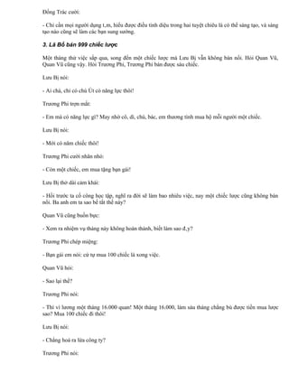 Đổng Trác cười:

- Chỉ cần mọi người dụng tâm, hiểu được điều tinh diệu trong hai tuyệt chiêu là có thể sáng tạo, và sáng
tạo nào cũng sẽ làm các bạn sung sướng.

3. Lã Bố bán 999 chiếc lược

Một tháng thử việc sắp qua, song đến một chiếc lược mà Lưu Bị vẫn không bán nổi. Hỏi Quan Vũ,
Quan Vũ cũng vậy. Hỏi Trương Phi, Trương Phi bán được sáu chiếc.

Lưu Bị nói:

- Ai chà, chỉ có chú Út có năng lực thôi!

Trương Phi trợn mắt:

- Em mà có năng lực gì? May nhờ cô, dì, chú, bác, em thương tình mua hộ mỗi người một chiếc.

Lưu Bị nói:

- Mới có năm chiếc thôi!

Trương Phi cười nhăn nhó:

- Còn một chiếc, em mua tặng bạn gái!

Lưu Bị thở dài cảm khái:

- Hồi trước ta cố công học tập, nghĩ ra đời sẽ làm bao nhiêu việc, nay một chiếc lược cũng không bán
nổi. Ba anh em ta sao bế tắt thế này?

Quan Vũ cũng buồn bực:

- Xem ra nhiệm vụ tháng này không hoàn thành, biết làm sao đây?

Trương Phi chép miệng:

- Bạn gái em nói: cứ tự mua 100 chiếc là xong việc.

Quan Vũ hỏi:

- Sao lại thế?

Trương Phi nói:

- Thì vì lương một tháng 16.000 quan! Một tháng 16.000, làm sáu tháng chẳng bù được tiền mua lược
sao? Mua 100 chiếc đi thôi!

Lưu Bị nói:

- Chẳng hoá ra lừa công ty?

Trương Phi nói:
 