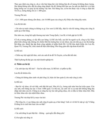 Theo quy định của công ty, nhân viên bán hàng thử việc không bán đủ số lượng là không được lương.
Hai tháng không tiền, đến ăn uống cũng thành vấn đề. không biết làm sao, ba anh em đành bỏ vị trí bán
hàng lương cao và quay lại thị trường việc làm. Hai tháng sau, cả ba tìm được việc ở công ty điện khí
Từ Châu, lương tháng chỉ có 1. 600 quan.

Trương Phi nói:

- Có 1. 600 quan nhưng cầm được, còn 16.000 quan của công ty Kỳ Diệu như trăng đáy nước.

Lưu Bị thở dài:

- Chỉ nên tự trách chúng ta không ra gì. Em xem Lã Bố đấy, thật là viên hổ tướng, tháng nào cũng là
quán quân bán hàng.

Hai năm sau, trong hội nghị thương mại toàn Trung Quốc, Lưu Bị vô tình gặp lại Lã Bố.

Cố nhân tương phùng, ai nấy đều cao hứng. Lã Bố cho biết, sau khi ba người ra đi, công ty Kỳ Diệu
phát triển chóng mặt, không chỉ chiếm lĩnh thị trường bảo vệ sức khoẻ, mà còn tiến quân vào thị trường
bất động sản, thành lập tập đoàn công nghiệp cổ phần Kinh Đô. Lã Bố đưa danh thiếp cho Lưu Bị,
Quan Vũ, Trương Phi, chức danh để thật chấn động: Phó tổng giám đốc tập đoàn Kinh Đô.

Lã Bố nói:

- Chiều nay hội nghị kết thúc, mời các anh đi ăn đồ Tứ Xuyên, cả ba đến hết nhé.

Thật là phong độ đại gia của một doanh nghiệp trẻ.

4. Thiên cơ hé lộ

- Các anh dạo này thế nào? – Sau ba tuần rượu, Lã Bố hỏi: có phần tự đắc.

Lưu Bị rất khiêm tốn:

- Chúng tôi không dám sánh với phó tổng Lã, hiện chỉ làm quản lý cho một công ty nhỏ.

Lã Bố nói:

- Bạn bè với nhau, tôi nói thật, anh thật thà quá. Như tôi đây, lương một năm hơn hai triệu quan. Còn
các anh, mỗi tháng lao lực vì hơn 1.000 quan. Có thể nói, các anh vất vả cả một đời không bằng thu
nhập một năm của tôi. Chúng ta ai cũng hai tay hai mắt giống nhau, chỉ có đầu óc khác nhau thôi. Đầu
óc khác nhau nên vận mệnh khác nhau.

Trương Phi vừa hớp hết ly rượu vừa hỏi:

- Phó tổng Lã, vì sao tháng nào anh cũng là quán quân bán hàng? Anh có vũ khí bí mật gì vậy? Chẳng
lẽ đúng là có cách bán lược cho sư thật?

Lã Bố cười:

- Các anh đúng là quá thật thà – không – quá ngốc đến đáng yêu!

Cả ba nghe mà sững sờ.
 