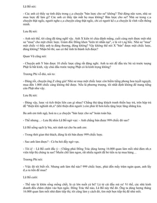 Lã Bố nói:

- Các anh có thấy sự tinh diệu trong câu chuyện "bán lược cho sư" không? Thử động não xem, nhà sư
mua lược để làm gì? Các anh có thấy tận mắt họ mua không? Bán lược cho sư? Nhà sư trong câu
chuyện thật ngốc, người nghe câu chuyện cũng thật ngốc, chỉ có người kể câu chuyện là vĩnh viễn thông
minh.

Lưu Bị nói:

- Anh nói thế, tôi cũng đã từng nghĩ vậy. Anh X kiên trì chịu đánh mắng, cuối cùng mới được một nhà
sư "mua" cho một chiếc lược. Giám đốc Đổng khen "kiên trì nhẫn nại", e là vờ tâng bốc. Nhà sư "mua"
một chiếc vì thấy anh ta đáng thương, đúng không? Vậy không thể nói X "bán" được một chiếc lược,
đúng không? Nhận bố thí, sao có thể tính là thành tích được?

Quan Vũ cũng nói:

- Chuyện anh Y bán được 10 chiếc lược cũng rất đáng nghi. Anh ta nói để đầu tóc bù xù trước tượng
Phật là bất kính, vậy chải đầu trước tượng Phật có là kính trọng không?

Trương Phi vỗ đùi, nói to:

- Đúng rồi, chuyện ông Z cũng giả! Nhà sư mua một chiếc lược còn hiềm tiếng phong hoa tuyết nguyệt,
mua đến 1.000 chiếc càng không thể được. Nếu là phương trượng, tôi nhất định không để mang tiếng
cửa Phật như vậy.

Lưu Bị nói:

- Đúng vậy, lược và tích thiện liên can gì nhau? Chẳng thà tặng khách tranh thiền hay trà, trên hộp trà
đề "thiện khí nghinh nhân" (khí thiện đón người ) còn phải lẽ hơn kiểu tặng lược lăng nhăng kia.

Ba anh em tỉnh ngộ, hoá ra câu chuyện "bán lược cho sư" hoàn toàn bịa.

- Thế nhưng…- Lưu Bị nhìn Lã Bố ngờ vực: - Anh chẳng bán được 999 chiếc đó sao?

Lã Bố uống sạch ly bia, nói rành rọt cho ba anh em:

- Trong thời gian thử thách, đúng là tôi bán được 999 chiếc lược.

- Sao anh làm được? - Cả ba hỏi đầy ngờ vực.

- Tôi à! – Lã Bố cười đắc ý: - Chẳng phải Đổng Trác dùng lương 16.000 quan làm mồi nhử đám nhân
viên tiếp thị chúng ta sao? Muốn chỗ làm ngon, rất nhiều người đã bỏ tiền ra tự mua hàng…

Trương Phi nói:

- Việc đó tôi biết rồi. Nhưng anh làm thế nào? 999 chiếc lược, phải đến mấy trăm ngàn quan, anh lấy
đâu ra tiền để mua?

Lã Bố cười:

- Thế nào là khôn sống mống chết, là cá lớn nuốt cá bé? Là từ cái đầu mà ra! Vì thế, các nhà kinh
doanh đều chăm chăm vào bọn ngốc. Đổng Trác thế nào, Lã Bố này thế đó. Ông ta dùng lương tháng
16.000 quan làm mồi nhử đám tiếp thị; tôi cũng làm y cách đó, tìm một bọn tiếp thị để nhử mồi.
 