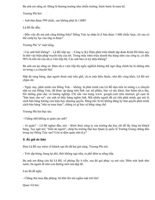 Ba anh em sững sờ. Đúng là thương trường như chiến trường, bước bước là mưu kế.

Trương Phi hỏi:

- Anh bán được 999 chiếc, sao không phải là 1.000?

Lã Bố lắc đầu:

- Đến việc đó mà anh cũng không hiểu? Đổng Trác tự nhận là Z bán được 1.000 chiếc lược, tôi sao có
thể cướp kỷ lục của ông ta được?

Trương Phi "a" một tiếng.

- Các anh biết không? – Lã Bố tiếp tục: - Công ty Kỳ Diệu phát triển thành tập đoàn Kinh Đô hôm nay
là nhờ vào biện pháp truyền tiêu của tôi. Trong mấy trăm triệu doanh thu hàng năm của công ty, có đến
90% là tiền túi của nhân viên tiếp thị. Các anh bảo có kỳ diệu không?

Ba anh em lại sững sờ. Đám nhân viên tiếp thị ngốc nghếch không thể ngờ rằng chính họ là nhũng nhà
sư trong câu chuyện bịa!

Mặt đỏ tưng bừng, dựa người thoải mái trên ghế, châm một điếu thuốc, nhả đôi vòng khói, Lã Bố nói
chậm rãi:

- Ngày nay, phát minh của Đổng Trác – không, là phát minh của Lã Bố dựa trên tư tưởng câu chuyện
nhà sư của Đổng Trác, đã được áp dụng trên lĩnh vực mĩ phẩm, bảo vệ sức khỏe, bảo hiểm nhân thọ,
bồi dưỡng giáo dục và hướng nghiệp. Chỉ cần vào trang www. google.com trên internet, gõ cụm từ
"bán lược cho sư", các anh sẽ thấy hàng nghìn link. Rất nhiều người đã cải tiến phát minh, gọi nói là
cách bán hàng không cửa hiệu hay nhượng quyền. Đáng tiếc là tôi không đăng ký bản quyền phát minh
cách bán hàng "nhà sư mua lược", chẳng có gì bảo vệ bằng sáng chế.

Trương Phi hỏi bực tức:

- Chẳng nhẽ không ai quản các anh?

- Ai quản? – Lã Bố nghẹo đầu, nói: - Khởi thuỷ công ty của trường đại học chỉ để lấy lòng tin khách
hàng. Tục ngữ nói: "hiền ăn người", chóp bu trường Đại học Quản lý quốc tế Trường Giang chẳng đều
trong tay Đổng Trác sao? Còn ai dám quản nữa đây?

5. Ác giả ác báo

Đưa Lã Bố say mèm về khách sạn thì đã hai giờ sáng. Trương Phi nói:

- Trời sắp hửng, bụng lại đói, thôi không ngủ nữa, ra phố đêm ta uống tiếp.

Ba anh em đóng cửa hộ Lã Bố, về phòng lấy ít tiền, sau đó gọi phục vụ mở cửa. Đêm mát lạnh như
nước, ba người đi trên con đường mới sửa đẹp đẽ.

Lưu Bị đề nghị:

- Chẳng thà mua đậu phộng, bò khô lên núi ngắm mặt trời lên!

Quan Vũ hỏi:
 