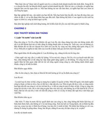 "Bán lược cho sư" được một số người xem là câu chuyện kinh doanh truyền tiêu kinh điển. Song đó là
câu chuyện lừa dối, lại khuyến khích người ta kinh doanh lừa dối. Nếu tin vào câu chuyện, có nghĩa bạn
nguyện làm con bọ ngựa rình ve. Nếu bạn không tin mà vẫn làm theo, có nghĩa bạn làm con chim sẻ
sau lưng bọ ngựa.

Bạn lập nghiệp thế nào, vận mệnh của bạn thế đó. Nếu bạn buôn bán lừa dối, tức bạn đã chọn làm con
chim sẽ đắc ý, và xạ thủ đang nhìn bạn qua đầu ruồi. Bạn không thể hiểu vì sao người ta chê cười bọ
ngựa và chim sẻ, song lại khen ngợi xạ thủ.

Bạn phải lập nghiệp một cách đàng hoàng, đó là điều kiện tất yếu của một nhà quản lý thành công.

CHƯƠNG 3

HỌC THUYẾT ĐÓNG ĐAI THÙNG

1. Luận "rò nước" của Lưu Bị

Ông chủ công ty Từ Châu Đào Khiêm rất quý Lưu Bị, cho rằng chàng kỉm dỉm mà thông minh, đối
nhân xử thế khoan hoà mà có tình, đúng là chàng thanh niên có tương lai. Tuổi cao, con cái không có,
Đào Khiêm đã vài lần trò chuyện thân tình với Lưu Bị, hy vọng sau này chàng tiếp quản công ty Từ
Châu. Điều đó có nghĩa là mấy năm sau Lưu Bị sẽ được một gia sản hơn một triệu quan.

Phải người khác thì đã sướng phát rồ. Lưu Bị không vậy, chàng từ tốn trả lời ông chủ:

- Cháu nghĩ việc này cần cân nhắc kỹ lưỡng. Về tư mà nói, công ty Từ Châu là tâm huyết một đời của
bác, cháu không biết có đủ năng lực tiếp nhận gánh nặng nghìn cân đó không. Về công mà nói, chọn
người thừa kế liên quan chặt chẽ tới lợi ích từng người trong công ty; nếu không danh chính ngôn
thuận, công ty sẽ mất ổn định.

Đào Khiêm ngạc nhiên:

- Bác là chủ công ty, bác chọn ai thừa kế thì ảnh hưởng gì tới sự ổn định của công ty?

Lưu Bị nói:

- Là một loại tổ chức xã hội, công ty mang hai ý nghĩa về quyền sở hữu. Nhìn bề ngoài, trên danh nghĩa
công ty thuộc sở hữu tư nhân, bác có thể tùy ý sắp xếp nhân sự. Nhìn từ góc độ nhân viên, ai cũng muốn
hoà hợp tiền đồ của công ty với lợi ích bản thân, vì thế nó cũng là một tổ chức xã hội. Công ty càng tôn
trọng lợi ích nhân viên, nhân viên càng tự giác làm việc tích cực; nếu không, họ sẽ lần lượt bỏ đi. Chỉ có
buộc chặt lợi ích của nhân viên với tiền đồ công ty mới có và duy trì được đội ngũ nhân viên hiệu quả
vượt bậc.

Đào Khiêm trầm ngâm:

- Bác hiểu. Ý cháu là trước bất kỳ quyết định nào của công ty, bác cũng không thể thiên lệch hay có
biểu hiện thiên lệch, nếu không sẽ vì tư mà hỏng công. Xem lại lịch sử Trung Quốc, dù cả thiên hạ đều
của vua, song vua nào vì thiên hạ sẽ hưng, vua nào chỉ vì mình sẽ diệt. Tất nhiên bác không so với vua,
nhưng lẽ chung là giống nhau. Song, bác đã già, chẳng lẽ sau này chỉ đạo công ty từ âm phủ?

Lưu Bị vội thanh minh:
 