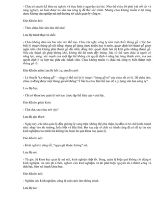 - Cháu rất muốn kế thừa sự nghiệp và thực hiện ý nguyện của bác. Như thế cháu đỡ phải trải nỗi vất vả
sáng nghiệp, có luôn được tài sản của công ty để thử sức mình. Nhưng cháu không muốn vì tự dưng
được không sản nghiệp mà ảnh hưởng tới cách quản lý công ty.

Đào Khiêm hỏi:

- Theo cháu, bác nên làm thế nào?

Lưu Bị thành thực từ chối:

- Cháu không dám nói bác nên làm thế nào. Cháu chỉ nghĩ, công ty như một chiếc thùng gỗ. Chắc bác
biết lý thuyết thùng gỗ nổi tiếng: thùng gỗ dựng được nhiều hay ít nước, quyết định bởi thanh gỗ ghép
ngắn nhất chứ không phải thanh gỗ dài nhất, đồng thời quyết định bởi độ khít giữa những thanh gỗ.
Nếu các thanh gỗ ghép không khít, không thể đổ nước đầy thùng. Bác có thể xem cháu là người có
năng lực, song, sức mạnh của một tập thể không chỉ quyết định ở năng lực từng thành viên, mà còn
quyết định ở sự hợp tác giữa các thành viên. Cháu không muốn vì cháu mà công ty biến thành một
thùng gỗ rò.

Đào Khiêm nhìn Lưu Bị hồi lâu, sau đó cười:

- Lý thuyết "tân thùng gỗ" – cũng có thể nói là lý thuyết "thùng gỗ rò" của cháu rất có lý. Để cháu làm,
cháu có đóng được một thùng gỗ tốt không? Ý bác là cháu làm thế nào để xây dựng văn hóa công ty?

Lưu Bị đáp:

- Chỉ có khoa học quản lý mới tạo được tập thể hiệu quả vượt bậc.

Đào Khiêm phấn khởi:

- Chà chà, sao cháu nói vậy?

Lưu Bị giải thích:

- Ngày nay, các nhà quản lý đều giương lê xung trận. không thể phủ nhận, họ đều có tư chất kinh doanh
như: nhạy bén thị trường, hiểu biết và liễu lĩnh. Họ hay cậy tố chất và thành công đã có để tự tin vào
kinh nghiệm của mình mà không tin, hoặc bỏ qua khoa học quản lý.

Đào Khiêm nói:

- Kinh nghiệm cũng tốt, "ngựa già thuộc đường" mà.

Lưu Bị nói:

- Từ góc độ khoa học quản lý mà nói, kinh nghiệm thật tốt. Song, quản lý hiệu quả không chỉ dừng ở
kinh nghiệm, mà nên phân tích, nghiên cứu kinh nghiệm, từ đó phát hiện nguyên nhân thành công và
thất bại, biến nó thành khoa học.

Đào Khiêm nói:

- Nghiên cứu kinh nghiệm, cũng là một cách làm thông minh.

Lưu Bị nói:
 