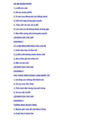 GÀ MẸ MUỘN PHIỀN

1. Lã Bố xin việc

2. Gà mẹ muộn phiền

3. Vì sao Lưu Bang yếu mà thắng mạnh

4. Chín trở ngại trong giao quyền

5. "Cơn sốt" tin tức về Lã Bố

6. Lúc chìa cà rốt không được buông gậy

7. Bảy điều trọng yếu trong giao quyền

LỜI BÀN CỦA TÁC GIẢ

CHƯƠNG 7

LÝ LUẬN MUA BÁN RAU CỦA LƯU BỊ

1. Cuối năm hoạ vô đơn chí

2. Lã Bố chết không nhắm được mắt

3. Sáu chiêu giả vờ chăm chỉ

4. Mặc cả rau chợ

LỜI BÀN CỦA TÁC GIẢ

CHƯƠNG 8

TÀO THÁO UỐNG RƯỢU LUẬN NHÂN TÀI

1. Cỏ lồng vực không thể thành lúa

2. Trò vui của Tào Tháo

3. Tính cách đặc trưng của anh hùng

4. Từ sự việc Lã Bố

LỜI BÀN CỦA TÁC GIẢ

CHƯƠNG 9

TƯỚNG MẠO QUAN CÔNG

1. Nguồn gốc màu đỏ mặt Quan Công

2. Cuộc hẹn ở quán bar
 