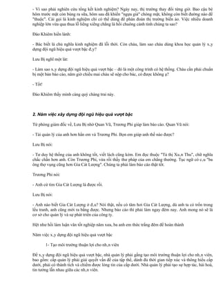 - Vì sao phải nghiên cứu tổng kết kinh nghiệm? Ngày nay, thị trường thay đổi từng giờ. Bao cậu bé
hôm trước mặt còn búng ra sữa, hôm sau đã khiến "ngựa già" chóng mặt, không còn biết đường nào để
"thuộc". Cái gọi là kinh nghiệm chỉ có thể dùng để phán đoán thị trường biến ảo. Việc nhiều doanh
nghiệp lớn vừa qua thua lỗ liểng xiểng chẳng là hồi chuông cảnh tỉnh chúng ta sao?

Đào Khiêm hiền lành:

- Bác biết là chủ nghĩa kinh nghiệm đã lỗi thời. Còn cháu, làm sao cháu dùng khoa học quản lý xây
dựng đội ngũ hiệu quả vượt bậc đây?

Lưu Bị nghĩ một lát:

- Làm sao xây dựng đội ngũ hiệu quả vượt bậc – đó là một công trình có hệ thống. Cháu cần phải chuẩn
bị một bản báo cáo, năm giờ chiều mai cháu sẽ nộp cho bác, có được không ạ?

- Tốt!

Đào Khiêm thấy mình càng quý chàng trai này.



2. Năm việc xây dựng đội ngũ hiệu quả vượt bậc

Từ phòng giám đốc về, Lưu Bị nhờ Quan Vũ, Trương Phi giúp làm báo cáo. Quan Vũ nói:

- Tài quản lý của anh hơn hẳn em và Trương Phi. Bọn em giúp anh thế nào được?

Lưu Bị nói:

- Tư duy hệ thống của anh không tốt, viết lách cũng kém. Em đọc thuộc "Tả thị Xuân Thu", chữ nghĩa
chắc chắn hơn anh. Còn Trương Phi, vừa rồi thấy thư pháp của em chẳng thường. Tục ngữ có câu "ba
ông thợ vụng cũng hơn Gia Cát Lượng". Chúng ta phải làm báo cáo thật tốt.

Trương Phi nói:

- Anh cứ tìm Gia Cát Lượng là được rồi.

Lưu Bị nói:

- Anh nào biết Gia Cát Lượng ở đâu? Nói thật, nếu có tăm hơi Gia Cát Lượng, dù anh ta có trốn trong
lều tranh, anh cũng mời ra bằng được. Nhưng báo cáo thì phải làm ngay đêm nay. Anh mong nó sẽ là
cơ sở cho quản lý và sự phát triển của công ty.

Hệt như hồi làm luận văn tốt nghiệp năm xưa, ba anh em thức trắng đêm để hoàn thành

Năm việc xây dựng đội ngũ hiệu quả vượt bậc

         1- Tạo môi trường thuận lợi cho nhân viên

Để xây dựng đội ngũ hiệu quả vượt bậc, nhà quản lý phải gắng tạo môi trường thuận lợi cho nhân viên,
bao gồm: cấp quản lý phải giải quyết vấn đề của tập thể, dành đủ thời gian tiếp xúc và thông hiểu cấp
dưới, phải có thành tích và chiếm được lòng tin của cấp dưới. Nhà quản lý phải tạo sự hợp tác, hài hoà,
tin tưởng lẫn nhau giữa các nhân viên.
 