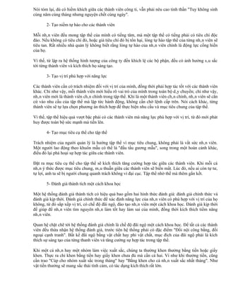 Nói tóm lại, dù có hiềm khích giữa các thành viên công ti, vẫn phải nêu cao tinh thần "Tuy không sinh
cùng năm cùng tháng nhưng nguyện chết cùng ngày".

       2- Tạo niềm tự hào cho các thành viên

Mỗi nhân viên đều mong tập thể của mình có tiếng tăm, mà một tập thể có tiếng phải có tiêu chí độc
đáo. Nếu không có tiêu chí đó, hoặc giả tiêu chí đó bị tổn hại, lòng tự hào tập thể của từng nhân viên sẽ
tiêu tan. Rất nhiều nhà quản lý không biết rằng lòng tự hào của nhân viên chính là động lực cống hiến
của họ.

Vì thế, từ lập ra hệ thống hình tượng của công ty đến khích lệ các bộ phận, đều có ảnh hưởng sâu sắc
tới từng thành viên và kích thích họ sáng tạo.

       3- Tạo vị trí phù hợp với năng lực

Các thành viên cần có trách nhiệm đối với vị trí của mình, đồng thời phải hợp tác tốt với các thành viên
khác. Chỉ như vậy, mỗi thành viên mới hiểu rõ vai trò của mình trong toàn bộ dây chuyền; chỉ như vậy,
nhân viên mới là thành viên chân chính trong tập thể. Khi là một thành viên chân chính, nhân viên sẽ căn
cứ vào nhu cầu của tập thể mà lập tức hành động, không cần chờ lệnh cấp trên. Nói cách khác, từng
thành viên sẽ tự lựa chọn phương án thích hợp để thực hiện nhu cầu và mục tiêu chung của tập thể.

Vì thế, tập thể hiệu quả vượt bậc phải có các thành viên mà năng lực phù hợp với vị trí, từ đó mới phát
huy được toàn bộ sức mạnh mà tiến lên.

       4- Tạo mục tiêu cụ thể cho tập thể

Trách nhiệm của người quản lý là hướng tập thể vì mục tiêu chung, không phải là vắt sức nhân viên.
Một người lao động theo khuôn mẫu có thể là "đầu tầu gương mẫu", song trong một hoàn cảnh khác,
điều đó lại phá hoại sự hợp tác giữa các thành viên.

Đặt ra mục tiêu cụ thể cho tập thể sẽ kích thích tăng cường hợp tác giữa các thành viên. Khi mỗi cá
nhân ý thức được mục tiêu chung, mâu thuẫn giữa các thành viên sẽ biến mất. Lúc đó, nếu ai còn tự tư,
tự lợi, anh ta sẽ bị người chung quanh trách không vì đại cục. Tập thể nhờ thế mà thêm gắn kết.

       5- Đánh giá thành tích một cách khoa học

Một hệ thống đánh giá thành tích có hiệu quả bao gồm hai hình thức đánh giá: đánh giá chính thức và
đánh giá kịp thời. Đánh giá chính thức để xác định năng lực của nhân viên có phù hợp với vị trí của họ
không, từ đó sắp xếp vị trí, có chế độ đãi ngộ, đào tạo nhân viên một cách khoa học. Đánh giá kịp thời
để giúp để nhân viên tìm nguyên nhân làm tốt hay làm sai của mình, đồng thời kích thích tiềm năng
nhân viên.

Quan hệ chặt chẽ tới hệ thống đánh giá chính là chế độ đãi ngộ một cách khoa học. Để tất cả các thành
viên đều thừa nhận hệ thống đánh giá, trước tiên hệ thống phải có đặc điểm "Đối nội công bằng, đối
ngoại cạnh tranh". Bất kể đãi ngộ bằng vật chất hay phi vật chất, mục đích của đãi ngộ phải là kích
thích sự sáng tạo của từng thanh viên và tăng cường sự hợp tác trong tập thể.

Khi một cá nhân hay một nhóm làm việc xuất sắc, chúng ta thường khen thưởng bằng tiền hoặc giấy
khen. Thực ra chỉ khen bằng tiền hay giấy khen chưa đủ mà cần cả hai. Ví như khi thưởng tiền, cũng
cần trao "Cúp cho nhóm xuất sắc trong tháng" hay "Bằng khen cho cá nhân xuất sắc nhất tháng". Như
vật tiền thưởng sẽ mang sắc thái tình cảm, có tác dụng kích thích rất lớn.
 