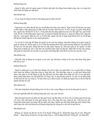 Khổng Dung nói:

- Quản lý thấu suốt chỉ người quản lý khiến cấp dưới chủ động hoàn thành công việc, nó cũng kích
thích tính chủ động của cấp dưới.

Đào Khiêm hỏi:

- Vì sao ông cho rằng Lưu Bị có khả năng quản lý thấu suốt đó?

Khổng Dung đáp:

- Người này có ý thức tập thể rất cao, lại rất đam mê công việc quản lý. Ngay từ lời lẽ bản báo cáo cũng
có thể nhận ra khả năng quản lý thấu suốt đó. Kẻ đọc sách hay nói "tu thân, tề gia, trị quốc, bình thiên
hạ", người này rất hiểu lẽ "tu thân". Trong thời đại tiêu dùng phồn hoa này mà vẫn nghĩ vậy, quả là kiệt
xuất. Do đó, có thể nhận định: người này có năng lực khống chế bản thân, năng lực thông cảm, năng lực
hợp tác…hơn người. Một khi vào vị trí lãnh đạo, người này tất sẽ dùng lòng khoan hòa, uy tín để gắn
kết tập thể, khiến tập thể có sức mạnh ghê gớm.

- Uy tín thì là một mặt để đánh giá người có tài soái hay không, mặt khác không kém quan trọng là
quản lý thông tin. Nhiều quản lý có tư chất tầm thường thích độc quyền hưởng thông tin, họ muốn lấy
đó làm oai với cấp dưới, đồng thời thả sức độc đoán. Ngược lại, một nhà quản lý "trí quyền" có khả
năng chia sẻ thông tin, nhân viên nhờ vậy mà hiểu hoàn cảnh của tập thể, nhận thức rõ mục tiêu chung;
nhà quản lý cũng nhờ vậy mà đưa ra các quyết sách đúng đắn, kích thích sự tích cực của nhân viên.

Đào Khiêm nói:

- Nếu biết chia sẻ thông tin là người có tài soái, vậy nhà báo ai cũng có tài soái, làm được tổng giám
đốc hết cả sao?

Khổng Dung nói:

- Người ta đánh giá vua có hiền hay không, chủ yếu là nhìn vào quần thần, vua và quần thần có thông
hiểu nhau hay không. Lãnh đạo công ty cũng như vậy. Nếu lãnh đạo công ty và cấp dưới thông hiểu
nhau, nhà quản lý có thể đứng từ góc độ cấp dưới mà nhìn nhận, hiểu được nỗi vất vả của cấp dưới,
tăng cường nhận thức của cấp dưới đối với công việc và ủng hộ nhà quản lý. Có thể coi sự thông hiểu
là một loại tài sản của công ty. Từ tầm nhìn suy ra tầm tư duy, tôi đánh giá người này có đủ ba mặt để
thành một bậc tài soái.

Đào Khiêm nói:

- Chủ tịch công đoàn rất giỏi thông cảm với nhân viên, song chẳng ai xem họ là nhà quản lý giỏi cả.

Giờ mới nghĩ đến điều đó, Khổng Dung bật cười, vừa cười vừa nói:

- Một nhà quản lý giỏi còn phải xác lập quan hệ tin cậy lẫn nhau với nhân viên. Có được quan hệ tin cậy
với nhân viên, nhà quản lý càng giỏi giang, nhân viên càng tích cực, càng nỗ lực, "tiêu hao ma sát"
trong điều hành giảm mà năng suất lại ngày một tăng. Người này biết phải đánh giá trách nhiệm hiệu
suất công việc một cách khoa học để tăng cường hợp tác trong nhân viên, đó là mặt thứ tư.

Đào Khiêm nói:

- Không sai. Người này đã nói với tôi về lý thuyết "thùng gỗ rò", đồng thời cũng nói về việc "đóng đai
thùng" – tăng cường sự hợp tác, tin cậy trong công ty. Anh ta dùng hình ảnh "thùng gỗ" xác đáng lắm.
 