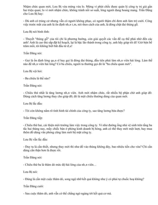 Nhậm chức quan mới, Lưu Bị vừa mừng vừa lo. Mừng vì phút chốc được quản lý công ty trị giá gần
hai triệu quan; lo vì mới nhậm chức, không tránh nổi sơ suất, lòng người đang hoang mang. Trần Đăng
cho Lưu Bị hay:

- Dù anh có trúng cử nhưng vẫn có người không phục, có người thậm chí đem anh làm trò cười. Công
việc trước mắt của anh là ổn định nhân tâm, nói theo cách của anh, là đóng chặt đai thùng gỗ.

Lưu Bị nói bình tĩnh:

- Thuyết "thùng gỗ" của tôi chỉ là phương hướng, còn giải quyết các vấn đề cụ thể phải nhờ đến các
anh! Anh là cao thủ sắp đặt kế hoạch, lại là bậc lão thành trong công ty, anh hãy giúp tôi đi! Giờ bộn bề
trăm mối, tôi không biết bắt đầu từ đâu!

Trần Đăng nói:

- Gọi là ổn định lòng quân sĩ hay gọi là đóng đai thùng, đầu tiên phải làm nhân viên hài lòng. Làm thế
nào để nhân viên hài lòng? Có ba chiêu, người ta thường gọi đó là "ba chiêu quan mới".

Lưu Bị vội hỏi:

- Ba chiêu là thế nào?

Trần Đăng nói:

- Chiêu thứ nhất là tăng lương nhân viên. Anh mới nhậm chức, rất nhiều bộ phận chờ anh giúp đỡ.
Dùng cách tăng lương thay cho giúp đỡ, đó là một chiêu thường dùng của quan mới.

Lưu Bị lắc đầu:

- Tôi còn không nắm rõ tình hình tài chính của công ty, sao tăng lương bừa được?

Trần Đăng tiếp:

- Chiêu thứ hai, cải thiện môi trường làm việc trong công ty. Ví như đường ống nhà vệ sinh trên tầng ba
tắc hai tháng nay, mấy chiếc bàn ở phòng kinh doanh bị hỏng, anh có thể thay mới một lượt, hay mua
thêm đồ dùng văn phòng cũng làm mới bộ mặt công ty.

Lưu Bị vẫn lắc đầu:

- Duy tu là cần thiết, nhưng thay mới thì như đổ vào thùng không đáy, bao nhiêu tiền cho vừa? Chỉ cần
dùng cẩn thận hơn là được rồi.

Trần Đăng nói:

- Chiêu thứ ba là thăm dò mức độ hài lòng của nhân viên…

Lưu Bị nói:

- Đúng là cần một cuộc thăm dò, song ngộ nhỡ kết quả không như ý có phải tự chuốc hoạ không?

Trần Đăng cười:

- Sau cuộc thăm dò, anh vẫn có thể chẳng ngó ngàng tới kết quả cơ mà.
 