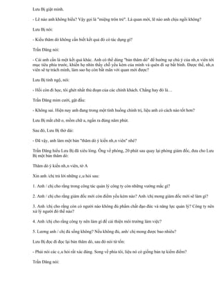 Lưu Bị giật mình.

- Lẽ nào anh không hiểu? Vậy gọi là "miệng trôn trẻ". Là quan mới, lẽ nào anh chịu ngồi không?

Lưu Bị nói:

- Kiểu thăm dò không cần biết kết quả đó có tác dụng gì?

Trần Đăng nói:

- Cái anh cần là một kết quả khác. Anh có thể dùng "bản thăm dò" để hướng sự chú ý của nhân viên tới
mục tiêu phía trước, khiến họ nhìn thấy chỗ yếu kém của mình và quên đi sự bất bình. Được thế, nhân
viên sẽ tự trách mình, làm sao họ còn bất mãn với quan mới được?

Lưu Bị tỉnh ngộ, nói:

- Hồi còn đi học, tôi ghét nhất thủ đoạn của các chính khách. Chẳng hay đó là…

Trần Đăng mỉm cười, gật đầu:

- Không sai. Hiện nay anh đang trong một tình huống chính trị, liệu anh có cách nào tốt hơn?

Lưu Bị mắt chữ o, mồm chữ a, ngẩn ra đúng năm phút.

Sau đó, Lưu Bị thở dài:

- Đã vậy, anh làm một bản "thăm dò ý kiến nhân viên" nhé?

Trần Đăng hiểu Lưu Bị đã xiêu lòng. Ông về phòng, 20 phút sau quay lại phòng giám đốc, đưa cho Lưu
Bị một bản thăm dò:

Thăm dò ý kiến nhân viên, tờ A

Xin anh /chị trả lời những câu hỏi sau:

1. Anh / chị cho rằng trong công tác quản lý công ty còn những vướng mắc gì?

2. Anh / chị cho rằng giám đốc mới còn điểm yếu kém nào? Anh /chị mong giám đốc mới sẽ làm gì?

3. Anh /chị cho rằng còn có người nào không đủ phẩm chất đạo đức và năng lực quản lý? Công ty nên
xử lý người đó thế nào?

4. Anh /chị cho rằng công ty nên làm gì để cải thiện môi trường làm việc?

5. Lương anh / chị đủ sống không? Nếu không đủ, anh/ chị mong được bao nhiêu?

Lưu Bị đọc đi đọc lại bản thăm dò, sau đó nói từ tốn:

- Phải nói các câu hỏi rất xác đáng. Song về phía tôi, liệu nó có giống bản tự kiểm điểm?

Trần Đăng nói:
 