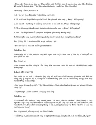 - Đúng vậy. Thăm dò mở kiểu này dễ gây phiền toái. Anh hãy nhìn tờ sau, tôi dùng kiểu thăm dò đóng,
kết quả sẽ hoàn toàn khác. Trần Đăng vừa nói vừa đưa Lưu Bị bản thăm dò thứ hai:

Thăm dò ý kiến nhân viên, tờ B

Anh / chị hãy chọn đánh dấu  vào những câu trả lời:

1. Nhân viên tốt là người chung vai với lãnh đạo gánh vác việc công ty. Đúng? Không đúng?

2. Có lúc anh / chị không để ý đến sự lao tâm khổ tứ của lãnh đạo. Đúng? Không đúng?

3. Nhân viên trung thành là người tin tưởng vào tương lai công ty. Đúng? Không đúng?

4. Anh / chị là người làm tốt công việc trong năm qua. Đúng? Không đúng?

5. Vì tương lai công ty, anh / chị tự nguyện hy sinh lợi ích cá nhân. Đúng? Không đúng?

Lưu Bị thấy thú vị, khuôn mặt khổ sở giờ mới tươi cười:

- Hỏi như vậy, có phải anh muốn người ta tự thẹn?

Trần Đăng đáp:

- Đúng vậy. Đã tự thẹn, sao còn công kích người khác được? Nhân viên tự thẹn, họ sẽ không rỗi hơi
bình phẩm anh nữa.

Lưu Bị cười to:

- Bản thăm dò hay lắm, đúng là Trần Đăng! Mới làm quan, chiêu thứ nhất của tôi là khiến nhân viên
biết tự thẹn!

3. Làm nên uy quyền

Quả nhiên sau khi phát ra bản thăm dò ý kiến, nhân viên trở nên kính trọng giám đốc mới. Tình thế
trong công ty thay đổi, hệt mây đang vần vụ bầu trời bỗng tạnh. Lưu Bị rất cao hứng bèn gọi điện thoại
rủ Trần Đăng chiều đi nhậu.

- Sao không đi ngay bây giờ? - Trần Đăng nói tiếp: - Nhậu cũng là công tác mà, sao lại mất thời gian
riêng vậy?

- Thật không?- Lưu Bị nhất thời không kịp phản ứng.

Trần Đăng nói:

- Anh biết rồi đấy, lãnh đạo không như nhân viên. Thế nào là lãnh đạo làm việc? Thông thường là "một
ngày ba xoay": sáng xoay bánh xe hơi, chiều xoay bàn tiệc, tối xoay váy. Hiện anh chưa có xe hơi, chưa
xoay bánh được. Buổi chiều anh cũng không có trò gì, cũng chưa xoay váy được. Vậy trưa ta xoay bàn
một hồi được không?

Lưu Bị giật mình, trầm ngâm một lúc rồi cười ha ha:

- Trần Đăng ôi, cách nào của anh cũng là tà pháp! Thôi được, tôi nghe anh. Anh bảo đến đâu bây giờ?
 