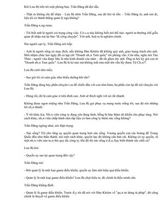 Khi Lưu Bị tiến tới một phòng bao, Trần Đăng đã đợi sẵn.

- Thật ra không chỉ để nhậu – Lưu Bị nhìn Trần Đăng, sau đó hỏi từ tốn: - Trần Đăng ôi, anh nói đi,
liệu tôi có thành thằng quản lý ngu không?

Trần Đăng nâng rượu:

- Tôi biết anh là người coi trọng công việc. Có câu này không biết nói thế nào: người ta thường chế giễu
quan đi nhậu mà lại bảo "đi công chuyện". Với anh, hoá ra là nghiêm chỉnh.

Hai người cạn ly, Trần Đăng nói tiếp:

- Anh là người sống có mục đích, nếu không Đào Khiêm đã không quý anh, giao trọng trách cho anh.
Mới nhậm chức hai ngày đã có tạp chí "Doanh nhân Tam quốc" tới phỏng vấn. Còn nữa, nghe nói Tào
Tháo - người vừa được bầu là nhà kinh doanh của năm – đã rất ghen tức anh. Ông ta hỏi ký giả của tờ
"Doanh nhân Tam quốc": Lưu Bị là kẻ nào mà không mất nửa mũi tên vẫn lấy được Từ Châu?!

Lưu Bị cười như mếu:

- Sao giờ tôi có cảm giác như thiếu dưỡng khí nhỉ?

Trần Đăng dùng bảy phần chuyên tâm để chiến đấu với con tôm hùm, ba phần còn lại để nói chuyện với
Lưu Bị:

- Đúng rồi, đó là cảm giác ở trên đỉnh cao. Anh sẽ thích nghi với nó rất nhanh.

Không được ngon miệng như Trần Đăng, Lưu Bị gọi phục vụ mang nước trắng tới, sau đó nói những
lời chân thành:

- Ý tôi khác kia. Nhân viên công ty đang yên đang lành, bỗng bị bản thăm dò khiến cho phục tùng. Nói
cách khác, nhân viên chấp hành răm rắp liệu có làm công ty thêm sức sống không?

Trần Đăng ngừng nhai, nói thận trọng:

- Sức sống? Tôi cho rằng uy quyền quan trọng hơn sức sống. Vương quyền của các hoàng đế Trung
Quốc đều như thần thánh, nói một cách khác, quyền lực đó không cần bàn cãi. Không có uy quyền, sẽ
một nhân viên nào tuân thủ quy tắc công ty, khi đó thì sức sống ở đâu, hay biến thành sức chết cả?

Lưu Bị hỏi:

- Quyền uy sao lại quan trọng đến vậy?

Trần Đăng nói:

- Bởi quản lý là một loại game điều khiển, quyền uy làm nên hiệu quả điều khiển.

- Quản lý là một loại game điều khiển? Lưu Bị chợt hiểu ra, đó chính là điều mình cần.

Trần Đăng khẳng định:

- Quản lý là game điều khiển. Trước đây tôi đã nói với Đào Khiêm về "quân tử dùng tà pháp", đó cũng
chính là thuyết về game điều khiển.
 