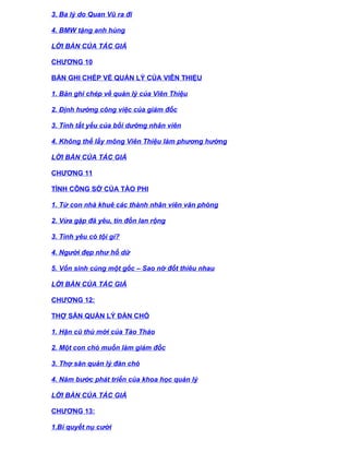 3. Ba lý do Quan Vũ ra đi

4. BMW tặng anh hùng

LỜI BÀN CỦA TÁC GIẢ

CHƯƠNG 10

BẢN GHI CHÉP VỀ QUẢN LÝ CỦA VIÊN THIỆU

1. Bản ghi chép về quản lý của Viên Thiệu

2. Định hướng công việc của giám đốc

3. Tính tất yếu của bồi dưỡng nhân viên

4. Không thể lấy mông Viên Thiệu làm phương hướng

LỜI BÀN CỦA TÁC GIẢ

CHƯƠNG 11

TÌNH CÔNG SỞ CỦA TÀO PHI

1. Từ con nhà khuê các thành nhân viên văn phòng

2. Vừa gặp đã yêu, tin đồn lan rộng

3. Tình yêu có tội gì?

4. Người đẹp như hổ dữ

5. Vốn sinh cùng một gốc – Sao nỡ đốt thiêu nhau

LỜI BÀN CỦA TÁC GIẢ

CHƯƠNG 12:

THỢ SĂN QUẢN LÝ ĐÀN CHÓ

1. Hận cũ thù mới của Tào Tháo

2. Một con chó muốn làm giám đốc

3. Thợ săn quản lý đàn chó

4. Năm bước phát triển của khoa học quản lý

LỜI BÀN CỦA TÁC GIẢ

CHƯƠNG 13:

1.Bí quyết nụ cười
 