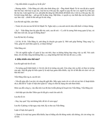 - Vậy điều khiển và quyền uy là tất yếu?

- Đương nhiên. - Trần Đăng nói chắc như đinh đóng cột: - Ông thánh Mạnh Tử từ xưa đã phân người
làm hai loại: một loại ra quy tắc, loại kia tuân thủ quy tắc; người ra quy tắc lao tâm, người tuân thủ quy
tắc lao lực. Làm người lao tâm, anh phải đủ năng lực điều khiển để khiến nhân viên tuân thủ quy tắc, tức
là kính trọng lãnh đạo – anh gọi đó là phục tùng. Mặt khác, vì quyền uy của lãnh đạo mà họ phải tích
cực làm việc – chính là thứ anh gọi là sức sống.

Lưu Bị tỉnh ngộ hẳn, cảm thán:

- Trước tôi còn mơ mơ hồ hồ lời Mạnh Tử. Nghe một câu của anh mà tôi như chết đuối vớ được thừng.

- Ấy? – Trần Đăng làm bộ giận đến tức cười, sau đó nói: - Câu đó là cương lĩnh trong quản lý học, nó
bền như xích sắt, sao gọi là thừng được?

Lưu Bị làm bộ vỗ miệng:

- Lỡ lời, lỡ lời. Trần Đăng ôi, anh đúng là chuyên gia quản lý. Mời anh giúp Đường Tăng sang Tây
Trúc, giúp tôi cách thức quản lý, có được không?

Trần Đăng nói:

- Tôi chỉ nghiền ngẫm về quản lý học mà thôi, thực ra không thông thạo từng việc cụ thể. Nói cách
khác, tôi chỉ thấy rừng mà không thấy cây, càng không biết làm thế nào để cưa cây nữa.

4. Điều khiển như thế nào?

Lưu Bị nghĩ một lát rồi nói:

- Tư tưởng quyết định hành vi. Cái tôi cần là tư tưởng của anh. Còn công việc cụ thể, cứ theo tư tưởng
của anh. Anh đã giúp tôi hiểu quản lý là một loại game điều khiển, vậy tôi sẽ bắt đầu trò chơi với tâm
thái thế nào?

Trần Đăng trầm ngâm, sau đó nói:

- Vấn đề giám đốc Lưu hỏi, tôi cũng đã nghĩ đến. Mấy ngày trước tôi có viết cái tuỳ bút về thuật khiển
nhân, đầu đề là "Luận về luật chơi quản lý" cũng có chút tác dụng cho anh tham khảo.

Hôm sau đến công ty, việc đầu tiên Lưu Bị làm là đến phòng kế hoạch tìm Trần Đăng. Trần Đăng nói:

- Anh thật quá chu đáo! Đêm qua tôi đã gửi e-mail cho anh rồi.

Lưu Bị rối rít:

- Hay, hay quá! Vậy mà không biết, để tôi về xem ngay!

Lưu Bị về phòng và bật ngay máy tính, lấy ra thư của Trần Đăng.

Luận về luật chơi quản lý

1. Quản lý là một loại game điều khiển, bạn sẽ thắng nếu đủ thông minh; nếu không, chỉ còn trông vào
số trời.
 