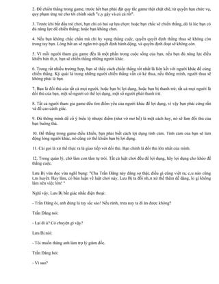 2. Để chiến thắng trong game, trước hết bạn phải đặt quy tắc game thật chặt chẽ, từ quyền hạn chức vụ,
quy phạm ứng xử cho tới chính sách "cây gậy và củ cà rốt".

3. Trước khi bắt đầu trò chơi, bạn chỉ có hai sự lựa chọn: hoặc bạn chắc sẽ chiến thắng, đó là lúc bạn có
đủ năng lực để chiến thắng; hoặc bạn không chơi.

4. Nếu bạn không chắc chắn mà chỉ hy vọng thắng cuộc, quyền quyết định thắng thua sẽ không còn
trong tay bạn. Lòng bất an sẽ ngăn trở quyết định hành động, và quyền định đoạt sẽ không còn.

5. Vì mỗi người tham gia game đều là một phần trong cuộc sống của bạn, nếu bạn đủ năng lực điều
khiển bản thân, bạn sẽ chiến thắng những người khác.

6. Trong rất nhiều trường hợp, bạn sẽ thấy cách chiến thắng tốt nhất là liên kết với người khác để cùng
chiến thắng. Kỳ quái là trong những người chiến thắng vẫn có kẻ thua, nếu thông minh, người thua sẽ
không phải là bạn.

7. Bạn là đối thủ của tất cả mọi người, hoặc bạn bị lợi dụng, hoặc bạn bị thanh trừ; tất cả mọi người là
đối thủ của bạn, một số người có thể lợi dụng, một số người phải thanh trừ.

8. Tất cả người tham gia game đều tìm điểm yếu của người khác để lợi dụng, vì vậy bạn phải cứng rắn
và đề cao cảnh giác.

9. Đủ thông minh để cố ý biểu lộ nhược điểm (như vờ mơ hồ) là một cách hay, nó sẽ làm đối thủ của
bạn buông thả.

10. Để thắng trong game điều khiển, bạn phải biết cách lợi dụng tình cảm. Tình cảm của bạn sẽ làm
động lòng người khác, nó cũng có thể khiến bạn bị lợi dụng.

11. Cái gọi là xử thế thực ra là giao tiếp với đối thủ. Bạn chính là đối thủ lớn nhất của mình.

12. Trong quản lý, chớ làm con tằm tự trói. Tất cả luật chơi đều để lợi dụng, hãy lợi dụng cho khéo để
thắng cuộc.

Lưu Bị vừa đọc vừa nghĩ bụng: "Cha Trần Đăng này đáng sợ thật, điều gì cũng viết ra, câu nào cũng
tâm huyết. Hay lắm, có bản luận về luật chơi này, Lưu Bị ta đối nhân xử thế thêm dễ dàng, lo gì không
làm nên việc lớn! "

Nghĩ vậy, Lưu Bị bất giác nhấc điện thoại:

- Trần Đăng ôi, anh đúng là tay sắc sảo! Nếu rảnh, trưa nay ta đi ăn được không?

Trần Đăng nói:

- Lại đi à? Có chuyện gì vậy?

Lưu Bị nói:

- Tôi muốn thăng anh làm trợ lý giám đốc.

Trần Đăng hỏi:

- Vì sao?
 