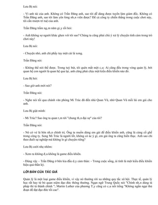 Lưu Bị nói:

- Vì anh tài của anh. Không có Trần Đăng anh, sao tôi dễ dàng được tuyển làm giám đốc. Không có
Trần Đăng anh, sao tôi làm yên lòng nhân viên được? Để cả công ty chiến thắng trong cuộc chơi này,
tôi cần mượn trí tuệ của anh.

Trần Đăng trầm ngâm năm giây rồi hỏi:

- Anh không sợ người khác ghen với tôi sao? Chúng ta cũng phải chú ý xử lý chuyện tình cảm trong trò
chơi này!

Lưu Bị nói:

- Chuyện nhỏ, anh chỉ phẩy tay một cái là xong.

Trần Đăng nói:

- Không thể nói thế được. Trong tuỳ bút, tôi quên mất một câu: Ai cũng đều trong vòng quản lý, bởi
quan hệ con người là quan hệ qua lại, anh cũng phải chịu một kiểu điều khiển nào đó.

Lưu Bị hỏi:

- Sao giờ anh mới nói?

Trần Đăng nói:

- Nghe nói tối qua chánh văn phòng Mi Trúc đã đến nhà Quan Vũ, nhờ Quan Vũ mối lái em gái cho
anh.

Lưu Bị giật mình:

- Mi Trúc? Sao ông ta quan tâm tới "chung thân đại sự" của tôi?

Trần Đăng nói:

- Nó có vẻ là hôn nhân chính trị. Ông ta muốn dùng em gái để điều khiển anh, cũng là củng cố ghế
trong công ty. Song Mi Trúc là người tốt, không có ác ý gì, em gái ông ta cũng hiền thục. Anh sao chỉ
theo đuổi sự nghiệp mà không lo gì chuyện riêng?

Lưu Bị cười nhẹ nhõm:

- Xem ra không đâu không là game điều khiển.

- Đúng vậy – Trần Đăng ở bên kia đầu dây cảm thán: - Trong cuộc sống, ái tình là một kiểu điều khiển
hiệu quả thần kỳ.

LỜI BÀN CỦA TÁC GIẢ

Quản lý là một loại game điều khiển, vì vậy nó thường rời xa những quy tắc xã hội. Thực tế, quản lý
học rất hay từ bỏ quan niệm đạo đức thông thường. Ngạn ngữ Trung Quốc nói "Chính nhân dùng tà
pháp thì tà thành chính "; Martin Luther của phương Tây cũng có câu nổi tiếng "Không ngần ngại thủ
đoạn để đạt đạo đức tối cao".
 